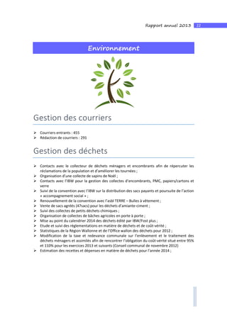 22Rapport annuel 2013
Environnement
Gestion des courriers
Courriers entrants : 455
Rédaction de courriers : 291
Gestion des déchets
Contacts avec le collecteur de déchets ménagers et encombrants afin de répercuter les
réclamations de la population et d’améliorer les tournées ;
Organisation d’une collecte de sapins de Noël ;
Contacts avec l’IBW pour la gestion des collectes d’encombrants, PMC, papiers/cartons et
verre
Suivi de la convention avec l’IBW sur la distribution des sacs payants et poursuite de l’action
« accompagnement social » ;
Renouvellement de la convention avec l’asbl TERRE – Bulles à vêtement ;
Vente de sacs agréés (47sacs) pour les déchets d’amiante-ciment ;
Suivi des collectes de petits déchets chimiques ;
Organisation de collectes de bâches agricoles en porte à porte ;
Mise au point du calendrier 2014 des déchets édité par IBW/Fost plus ;
Etude et suivi des réglementations en matière de déchets et de coût-vérité ;
Statistiques de la Région Wallonne et de l’Office wallon des déchets pour 2012 ;
Modification de la taxe et redevance communale sur l’enlèvement et le traitement des
déchets ménagers et assimilés afin de rencontrer l’obligation du coût-vérité situé entre 95%
et 110% pour les exercices 2013 et suivants (Conseil communal de novembre 2012)
Estimation des recettes et dépenses en matière de déchets pour l’année 2014 ;
 