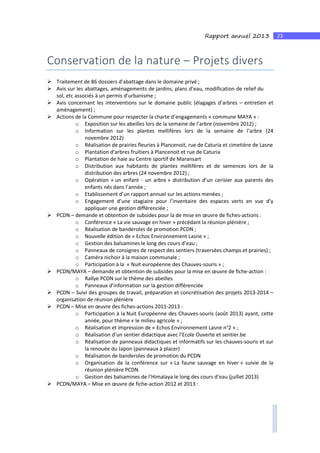 23Rapport annuel 2013
Conservation de la nature – Projets divers
Traitement de 86 dossiers d’abattage dans le domaine privé ;
Avis sur les abattages, aménagements de jardins, plans d’eau, modification de relief du
sol, etc associés à un permis d’urbanisme ;
Avis concernant les interventions sur le domaine public (élagages d’arbres – entretien et
aménagement) ;
Actions de la Commune pour respecter la charte d’engagements « commune MAYA » :
o Exposition sur les abeilles lors de la semaine de l’arbre (novembre 2012) ;
o Information sur les plantes mellifères lors de la semaine de l’arbre (24
novembre 2012)
o Réalisation de prairies fleuries à Plancenoit, rue de Caturia et cimetière de Lasne
o Plantation d’arbres fruitiers à Plancenoit et rue de Caturia
o Plantation de haie au Centre sportif de Maransart
o Distribution aux habitants de plantes mellifères et de semences lors de la
distribution des arbres (24 novembre 2012) ;
o Opération « un enfant - un arbre » distribution d’un cerisier aux parents des
enfants nés dans l’année ;
o Etablissement d’un rapport annuel sur les actions menées ;
o Engagement d’une stagiaire pour l’inventaire des espaces verts en vue d’y
appliquer une gestion différenciée ;
PCDN – demande et obtention de subsides pour la de mise en œuvre de fiches-actions :
o Conférence « La vie sauvage en hiver » précédant la réunion plénière ;
o Réalisation de banderoles de promotion PCDN ;
o Nouvelle édition de « Echos Environnement Lasne » ;
o Gestion des balsamines le long des cours d’eau ;
o Panneaux de consignes de respect des sentiers (traversées champs et prairies) ;
o Caméra nichoir à la maison communale ;
o Participation à la « Nuit européenne des Chauves-souris » ;
PCDN/MAYA – demande et obtention de subsides pour la mise en œuvre de fiche-action :
o Rallye PCDN sur le thème des abeilles
o Panneaux d’information sur la gestion différenciée
PCDN – Suivi des groupes de travail, préparation et concrétisation des projets 2013-2014 –
organisation de réunion plénière
PCDN – Mise en œuvre des fiches-actions 2011-2013 :
o Participation à la Nuit Européenne des Chauves-souris (août 2013) ayant, cette
année, pour thème « le milieu agricole » ;
o Réalisation et impression de « Echos Environnement Lasne n°2 » ;
o Réalisation d’un sentier didactique avec l’Ecole Ouverte et sentier.be
o Réalisation de panneaux didactiques et informatifs sur les chauves-souris et sur
la renouée du Japon (panneaux à placer)
o Réalisation de banderoles de promotion du PCDN
o Organisation de la conférence sur « La faune sauvage en hiver » suivie de la
réunion plénière PCDN
o Gestion des balsamines de l’Himalaya le long des cours d’eau (juillet 2013)
PCDN/MAYA – Mise en œuvre de fiche-action 2012 et 2013 :
 