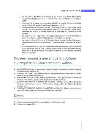 25Rapport annuel 2013
• La restauration des bancs et le nettoyage du parterre aux abords de la tombe
d’Edgard Jacobs (dessinateur de la célèbre série « Blake et Mortimer » décédé en
1987) ;
• L’entretien de la plaque commémorative dédiée à la création de la sécurité belge
(projet d’accord de solidarité sociale signé à Lasne en 1941) ;
• L’embellissement et l’entretien du clos Vanachter créé par le Centre Public d’Aide
Sociale en 1991 (entretien des espaces publics du clos (parterres, haies, rues),
entretien des jeux de la crèche, nettoyage et vernissage du cabanon de ladite
crèche) ;
• Le rafraichissement (végétation, nettoyage des tags, des ardoises et réparation du
banc) de la chapelle érigée et dédiée à l’aviateur Baudouin de Changy ;
• La mise en valeur de la réserve de Renipont (Zone Humide d’Intérêt Biologique) :
fauchage et entretien des berges du cours d’eau « La Lasne », entretien de la flore,
etc) ;
• L’accompagnement et l’aide aux déplacements de résidents lors d’une promenade
guide-Nature en forêt à l’asbl Essentiel, organisation de jeux de divertissement,
présentation du court-métrage réalisé par les jobistes tout au long de l’opération
Eté solidaire 2013.
Dossiers soumis à une enquête publique
sur requête du Gouvernement wallon :
NATURA 2000 : affichage et ouverture d’enquête publique, permanences, procès-verbal de
clôture d’enquête publique, avis ;
DONNONS VIE A L’EAU : affichage et ouverture d’enquête publique, permanences, procès-
verbal de clôture d’enquête publique ;
PROGRAMME WALLON DE REDUCTION DES PESTICIDES : affichage et ouverture d’enquête
publique, permanences, procès-verbal de clôture d’enquête publique ;
CARTOGRAPHIE POSITIVE DE L’EOLIEN EN WALLONIE : affichage et ouverture d’enquête
publique, permanences, réunion d’information, procès-verbal de clôture d’enquête
publique, avis ;
PROGRAMME DE GESTION DURABLE DE L’AZOTE EN AGRICULTURE (PGDA) -actuellement en
cours : affichage et ouverture d’enquête publique, permanences ;
Divers
Rédaction et publication de divers articles pour le bulletin communal ;
Evaluation du budget 2013.
 