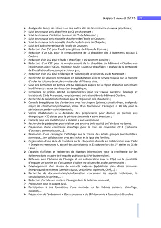 27Rapport annuel 2013
Analyse des temps de retour issus des audits afin de déterminer les travaux prioritaires ;
Suivi des travaux de la chaufferie du CS de Maransart ;
Suivi des travaux d’isolation des murs de CS de Maransart ;
Suivi des travaux de la nouvelle chaufferie de l’école de Couture ;
Suivi des travaux de la nouvelle chaufferie de la cure de Chapelle ;
Suivi de l’audit énergétique de l’école de Couture ;
Rédaction d’un CSC pour l’audit énergétique de l’école de Couture ;
Rédaction d’un CSC pour le remplacement de la chaudière des 2 logements sociaux à
Couture ;
Rédaction d’un CSC pour l’étude « chauffage » du bâtiment Closière ;
Rédaction d’un CSC pour le remplacement de la chaudière du bâtiment « Closière » en
concertation avec l’ICEDD, monsieur Roulin (auditeur chauffage) + analyse de la rentabilité
de l’installation d’une pompe à chaleur gaz ;
Rédaction d’un CSC pour l’éclairage et l’isolation de la toiture du CS de Maransart ;
Recherche de solutions techniques en collaboration avec le service travaux sur la manière
d’isoler les toitures des écoles + visites des différents sites ;
Suivi des demandes de primes UREBA classiques auprès de la région Wallonne concernant
les différents travaux de rénovation énergétique ;
Demandes de primes UREBA exceptionnelles pour les travaux suivants : éclairage et
isolation du CS de Maransart, remplacement de la chaudière du bâtiment Closière ;
Recherche de solutions techniques pour la régulation des chaudières ;
Conseils énergétiques lors d’entretiens avec les citoyens (primes, conseils divers, analyse du
projet de construction/rénovation, choix d’un fournisseur d’énergie) -> 28 rdv pour la
période concernée + suivis éventuels ;
Visites d’habitations à la demande des propriétaires pour donner un premier avis
énergétique -> 20 visites pour la période concernée + suivis éventuels ;
Conseils pour une mobilité plus « durable » sur la commune ;
Recherche de partenaires pour réaliser une analyse de la qualité de l’air dans les écoles ;
Préparation d’une conférence chauffage pour le mois de novembre 2013 (recherche
d’orateurs, communication,…) ;
Réalisation d’une campagne d’affichage sur le thème des achats groupés (combustibles,
panneaux,…) en collaboration avec test-achat et la ligue des familles ;
Organisation d’une série de 3 ateliers sur la rénovation durable en collaboration avec l’asbl
« Energie et ressources », accueil des participants le 23 octobre lors du 1ier
atelier au CS de
Lasne ;
Création d’affiches et recherches de diverses informations pour la conférence sur les
éoliennes dans le cadre de l’enquête publique du SPW (cadre éolien).
Réflexion avec l’échevin de l’énergie et en collaboration avec le CPAS sur la possibilité
d’engager un ouvrier qui s’occuperait d’isoler les toitures des écoles communales ;
Développement d’un réseau de contacts externes (spécialistes dans divers domaines
énergétiques) et internes (service travaux, urbanisme, logement, CPAS,…) ;
Recherche de documentation/autoformation concernant les aspects techniques, la
sensibilisation, les primes,… ;
Rédaction d’articles en matière d’énergie dans le bulletin communal ;
Proposition pour le budget 2013.
Participation à des formations d’une matinée sur les thèmes suivants : chauffage,
isolation,…
Préparation de l’évènement « Osez comparer » du SPF économie + formation à Bruxelles
 