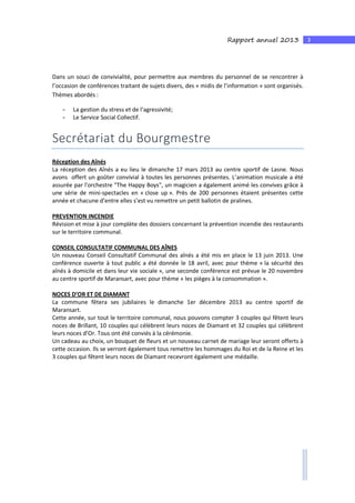 3Rapport annuel 2013
Dans un souci de convivialité, pour permettre aux membres du personnel de se rencontrer à
l’occasion de conférences traitant de sujets divers, des « midis de l’information » sont organisés.
Thèmes abordés :
- La gestion du stress et de l’agressivité;
- Le Service Social Collectif.
Secrétariat du Bourgmestre
Réception des Aînés
La réception des Aînés a eu lieu le dimanche 17 mars 2013 au centre sportif de Lasne. Nous
avons offert un goûter convivial à toutes les personnes présentes. L’animation musicale a été
assurée par l'orchestre "The Happy Boys", un magicien a également animé les convives grâce à
une série de mini-spectacles en « close up ». Près de 200 personnes étaient présentes cette
année et chacune d’entre elles s’est vu remettre un petit ballotin de pralines.
PREVENTION INCENDIE
Révision et mise à jour complète des dossiers concernant la prévention incendie des restaurants
sur le territoire communal.
CONSEIL CONSULTATIF COMMUNAL DES AÎNES
Un nouveau Conseil Consultatif Communal des aînés a été mis en place le 13 juin 2013. Une
conférence ouverte à tout public a été donnée le 18 avril, avec pour thème « la sécurité des
aînés à domicile et dans leur vie sociale », une seconde conférence est prévue le 20 novembre
au centre sportif de Maransart, avec pour thème « les pièges à la consommation ».
NOCES D’OR ET DE DIAMANT
La commune fêtera ses jubilaires le dimanche 1er décembre 2013 au centre sportif de
Maransart.
Cette année, sur tout le territoire communal, nous pouvons compter 3 couples qui fêtent leurs
noces de Brillant, 10 couples qui célèbrent leurs noces de Diamant et 32 couples qui célèbrent
leurs noces d’Or. Tous ont été conviés à la cérémonie.
Un cadeau au choix, un bouquet de fleurs et un nouveau carnet de mariage leur seront offerts à
cette occasion. Ils se verront également tous remettre les hommages du Roi et de la Reine et les
3 couples qui fêtent leurs noces de Diamant recevront également une médaille.
 