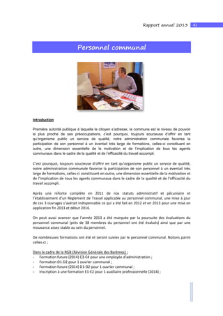 42Rapport annuel 2013
Personnel communal
Introduction
Première autorité publique à laquelle le citoyen s’adresse, la commune est le niveau de pouvoir
le plus proche de ses préoccupations, c’est pourquoi, toujours soucieuse d’offrir en tant
qu’organisme public un service de qualité, notre administration communale favorise la
participation de son personnel à un éventail très large de formations, celles-ci constituant en
outre, une dimension essentielle de la motivation et de l’implication de tous les agents
communaux dans le cadre de la qualité et de l’efficacité du travail accompli.
C’est pourquoi, toujours soucieuse d’offrir en tant qu’organisme public un service de qualité,
notre administration communale favorise la participation de son personnel à un éventail très
large de formations, celles-ci constituant en outre, une dimension essentielle de la motivation et
de l’implication de tous les agents communaux dans le cadre de la qualité et de l’efficacité du
travail accompli.
Après une refonte complète en 2011 de nos statuts administratif et pécuniaire et
l’établissement d’un Règlement de Travail applicable au personnel communal, une mise à jour
de ces 3 ouvrages s’avérait indispensable ce qui a été fait en 2012 et en 2013 pour une mise en
application fin 2013 et début 2014.
On peut aussi avancer que l’année 2013 a été marquée par la poursuite des évaluations du
personnel communal (près de 38 membres du personnel ont été évalués) ainsi que par une
mouvance assez stable au sein du personnel.
De nombreuses formations ont été et seront suivies par le personnel communal. Notons parmi
celles-ci ;
Dans le cadre de la RGB (Révision Générale des Barèmes) :
- Formation future (2014) C3-C4 pour une employée d’administration ;
- Formation D1-D2 pour 1 ouvrier communal ;
- Formation future (2014) D1-D2 pour 1 ouvrier communal ;
- Inscription à une formation E1-E2 pour 1 auxiliaire professionnelle (2014) ;
 
