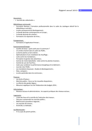 43Rapport annuel 2013
Assurances :
- « Journée des collectivités ».
Bibliothèque communale :
- Formation Rameau ( formation professionnelle dans le cadre du catalogue sélectif de la
bibliothèque centrale) ;
- Le plan quinquennal de développement ;
- La bande dessinée contemporaine en Europe ;
- La bande dessinée de création ;
- Formation à la réparation de livres ;
Enseignement :
- Formation à l’application Primver ;
Environnement/Energie :
- Coulées de boue : quels outils pour la commune ?
- 15 années d’action dans le cadre du PCDN ;
- La bonne plante au bon endroit ;
- Optimalisation d’une installation de chauffage ;
- Lutte contre les inondations ;
- Perception et gestion des adventices ;
- Contrat de rivière Dyle/Gette : lutte contre les plantes invasives ;
- Comité de suivi de Fost Plus ;
- Isoler pour améliorer la performance énergétique d’un bâtiment ;
- Journée inter PCDN ;
- Les inondations boueuses : études et développements ;
- Osez, comparer ;
- Le zéro pesticides dans les communes ;
Finances :
- Les droits d’Auteur ;
- Marchés publics : focus sur les nouvelles dispositions ;
- La réforme des grades légaux ;
- Mesures à appliquer lors de l’élaboration des budgets 2014 ;
Informatique :
- Réseaux sociaux et administrations : les aspects juridiques des réseaux sociaux ;
Logements :
- L’état des lieux et le contrôle de l’exécution des travaux ;
- Clés pour comprendre les marchés publics ;
- Maîtrise de la procédure négociée ;
- Les marchés de travaux ;
- ArchiCAD, la méthode ;
Les Marmousets :
- Il n’y a pas de parent parfait ;
 