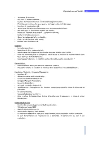 44Rapport annuel 2013
- Je manque de manque ;
- Et si vous lui disiez autrement ? ;
- La place du relationnel dans la construction des premiers liens ;
- L’intelligence émotionnelle : pourquoi ne pas l’apprendre dès le berceau ;
- Réunions de coordination ALE ;
- Secourisme : initiation en réanimation et en petits soins pédiatriques ;
- Des outils pour se positionner et gérer son équipe ;
- Les douces violences du quotidien - Approfondissement ;
- Les livres sens dessus dessous ;
- Quand la musique porte les tout petits ;
- Chut… Le marchand de sable passe ;
- Guide d’autocontrôle AFSCA ;
Mobilité :
- Formations continues ;
- Les enjeux du deux roues motorisé ;
- Matériaux de marquage et de signalisation verticale : quelles prescriptions ?
- Pour une meilleure prise en compte du piéton et de la personne à mobilité réduite dans
toute politique de mobilité locale ;
- Les charges d’urbanisme et mobilité, quelles nécessités, quelles opportunités ?
Plaines de jeux :
- Rencontre entre les organisateurs de centres de vacances ;
- Inclusion d’enfants en situation de handicap dans les activités d’accueil et de loisirs ;
Population / Etat-civil / Etrangers / Passeports :
- Réunions GTI ;
- Nouveau code de la nationalité belge ;
- La fonction d’Officier de l’Etat civil ;
- Le logiciel Acropole Population ;
- Le permis de conduire ;
- La fraude en matière de domicile ;
- Sensibilisation à l’introduction des données biométriques dans les titres de séjour et les
passeports ;
- Le casier judiciaire ;
- Les extraits de casier judiciaire ;
- Mise en place de l’appareillage destiné à la délivrance de passeports et titres de séjour
biométriques ;
Ressources humaines :
- Réunion des services du personnel du Brabant wallon ;
- Utilisation du logiciel 180° ;
- Matinée d’information au CRF ;
- Les nouvelles règles du licenciement ;
- La description de fonction (liens avec le recrutement, l’évaluation et le plan de formation) ;
- Le plan de formation : de l’expression de la demande à la construction du plan et son
évaluation ;
 