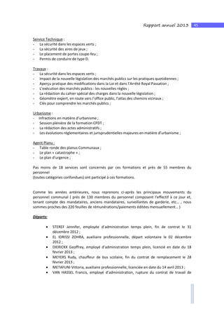 45Rapport annuel 2013
Service Technique :
- La sécurité dans les espaces verts ;
- La sécurité des aires de jeux ;
- Le placement de portes coupe-feu ;
- Permis de conduire de type D.
Travaux :
- La sécurité dans les espaces verts ;
- Impact de la nouvelle législation des marchés publics sur les pratiques quotidiennes ;
- Aperçu pratique des modifications dans la Loi et dans l’Arrêté Royal Passation ;
- L’exécution des marchés publics : les nouvelles règles ;
- La rédaction du cahier spécial des charges dans la nouvelle législation ;
- Géomètre expert, en route vers l’office public, l’atlas des chemins vicinaux ;
- Clés pour comprendre les marchés publics ;
Urbanisme :
- Infractions en matière d’urbanisme ;
- Session plénière de la formation CPDT ;
- La rédaction des actes administratifs ;
- Les évolutions réglementaires et jurisprudentielles majeures en matière d’urbanisme ;
Agent Planu :
- Table ronde des planus Communaux ;
- Le plan « catastrophe » ;
- Le plan d’urgence ;
Pas moins de 18 services sont concernés par ces formations et près de 55 membres du
personnel
(toutes catégories confondues) ont participé à ces formations.
Comme les années antérieures, nous reprenons ci-après les principaux mouvements du
personnel communal ( près de 130 membres du personnel composent l’effectif à ce jour et,
tenant compte des mandataires, anciens mandataires, surveillantes de garderie, etc… , nous
sommes proches des 220 feuilles de rémunérations/paiements éditées mensuellement… )
Départs:
• STEREF Jennifer, employée d’administration temps plein, fin de contrat le 31
décembre 2012 ;
• EL IDRISSI ZOHRA, auxiliaire professionnelle, départ volontaire le 02 décembre
2012 ;
• DIERICKX Geoffrey, employé d’administration temps plein, licencié en date du 18
février 2013 ;
• MEYERS Rudy, chauffeur de bus scolaire, fin du contrat de remplacement le 28
février 2013 ;
• METAFUNI Vittoria, auxiliaire professionnelle, licenciée en date du 14 avril 2013 ;
• VAN HASSEL Francis, employé d’administration, rupture du contrat de travail de
 
