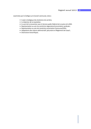 48Rapport annuel 2013
examinées par le Collège ou le Conseil communal, citons :
• le plan stratégique des évolutions de carrière;
• la rédaction de la newsletter;
• le suivi de la convention avec le Service public fédéral de la Justice et le RED.
• Représentation au sein du comité de négociation/concertation syndicale ;
• Représentation au sein de comité de concertation Commune/CPAS ;
• Adaptations des statuts administratif, pécuniaire et Règlement de travail ;
• Distinctions honorifiques.
 