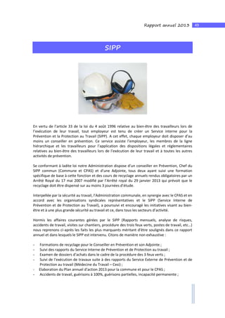 49Rapport annuel 2013
SIPP
En vertu de l’article 33 de la loi du 4 août 1996 relative au bien-être des travailleurs lors de
l’exécution de leur travail, tout employeur est tenu de créer un Service interne pour la
Prévention et la Protection au Travail (SIPP). A cet effet, chaque employeur doit disposer d’au
moins un conseiller en prévention. Ce service assiste l’employeur, les membres de la ligne
hiérarchique et les travailleurs pour l’application des dispositions légales et réglementaires
relatives au bien-être des travailleurs lors de l’exécution de leur travail et à toutes les autres
activités de prévention.
Se conformant à ladite loi notre Administration dispose d’un conseiller en Prévention, Chef du
SIPP commun (Commune et CPAS) et d’une Adjointe, tous deux ayant suivi une formation
spécifique de base à cette fonction et des cours de recyclage annuels rendus obligatoires par un
Arrêté Royal du 17 mai 2007 modifié par l’Arrêté royal du 29 janvier 2013 qui prévoit que le
recyclage doit être dispensé sur au moins 3 journées d’étude.
Interpellée par la sécurité au travail, l’Administration communale, en synergie avec le CPAS et en
accord avec les organisations syndicales représentatives et le SIPP (Service Interne de
Prévention et de Protection au Travail), a poursuivi et encouragé les initiatives visant au bien-
être et à une plus grande sécurité au travail et ce, dans tous les secteurs d’activité.
Hormis les affaires courantes gérées par le SIPP (Rapports mensuels, analyse de risques,
accidents de travail, visites sur chantiers, procédure des trois feux verts, postes de travail, etc…)
nous reprenons ci-après les faits les plus marquants méritant d’être soulignés dans ce rapport
annuel et dans lesquels le SIPP est intervenu. Citons de manière non exhaustive :
- Formations de recyclage pour le Conseiller en Prévention et son Adjointe ;
- Suivi des rapports du Service Interne de Prévention et de Protection au travail ;
- Examen de dossiers d’achats dans le cadre de la procédure des 3 feux verts ;
- Suivi de l’exécution de travaux suite à des rapports du Service Externe de Prévention et de
Protection au travail (Médecine du Travail – Cesi) ;
- Elaboration du Plan annuel d’action 2013 pour la commune et pour le CPAS ;
- Accidents de travail, guérisons à 100%, guérisons partielles, incapacité permanente ;
 