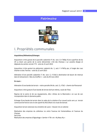 68Rapport annuel 2013
Patrimoine
I. Propriétés communales
Acquisitions/Aliénations/Echanges
Acquisition à titre gratuit de la parcelle cadastrée 4e
div. sect. G n°360p d’une superficie de 6a
29 ca étant une partie de la voirie dénommée « Clé des Champs » sur assiette élargie et
déplacée du sentier vicinal n°71 - acte du 15 avril 2013
Acquisition à titre gratuit du piétonnier cadastré div. 1, sect. F n°447p pie, à l’angle des rues
Charlier et des Tiennes – acte du 22 avril 2013
Aliénation d’une parcelle cadastrée 1e
div. sect. C, n°15k2 à destination de bassin de retenue
dans le lotissement « Bois du Greffier » - acte du 05 mars 2013
En cours :
Aliénation d’une bande de terrain – notre parcelle 04 div. sect. E, n°5k2 – chemin de Plancenoit
Acquisition à titre gratuit d’une bande de terrain de huit mètres, route de l’Etat.
Reprise de la voirie et de ses équipements, dite « Drève de la Marmotte » en vue de son
incorporation dans le domaine public.
Echange d’une bande de terrain dans le cadre de la création d’un nouvel accès vers un terrain
communal de fond et vers le site sportif du RCS Ohain à la route de Genval.
Acquisition terrain extension du cimetière de Lasne – Dossier mis en attente
Réalisation des emprises du collecteur sis entre l’avenue de Fontainebleau et l’avenue du
Champs
Del Croix.
Réalisation des emprises d’égouttage « Sentier n°78 » et « Ry Beau Ry »
 