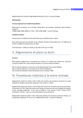 69Rapport annuel 2013
Régularisation de l’emprise d’égouttage dénommée « lot 4 » au Clos du Verger
Rétrocessions
En cours auprès du 1er Comité d’acquisitions :
Rétrocession d’emprises via le Comité d’acquisition des parcelles cadastrées 4ème Division,
section A
n°806X, 808H, 808L, 809G et n°792 E , 792F, 801B, 830B – rue du Printemps
Locations et autres
Concession de la Cafétéria centre sportif de Lasne, indexation loyer + divers
Bail à ferme grevant nos parcelles 4e div. (Ohain), Carrière d’Hannotelet sect. E n°254D pie et
n°257C et Vallée à la Vache section A n°826
Droit de chasse – Vallée à la Vache sur parcelle 4e
div. sect. A n°826
II. Alignements et plans as built :
En cours :
Plan général d’alignement et d’emprises du chemin n°2 à l’Atlas des chemins de l’ancienne
commune d’Ohain dit « Vieux Chemin de Wavre » du Vieux Chemin de Wavre
Plan as built du collecteur sis entre la rue des Massénnerées et la rue de l’Abbaye.
Plan as built du collecteur du Try Bara vers le chemin d’Odrimont
Plan as built du collecteur chemin de Couture vers le collecteur IBW
III. Procédures relatives à la voirie vicinale
Déplacement partiel du sentier n°85 à l’Atlas des chemins de l’ancienne commune de Lasne
Chapelle-St-Lambert sur parcelle cadastrée 1e
div. section F, n°501F
Déplacement partiel des sentiers n°24 à l’Atlas des chemins de l’ancienne commune de Couture-
St-Germain et n°78 à l’Atlas des chemins de l’ancienne commune de Lasne Chapelle-St-Lambert,
sur les parcelles cadastrées 2e
div. sect. A n°184L et 1e
div. section, n°313E
, n°311D, n°311E
,
n°317D2 et n°317C2 – entre la rue de Cortil Bailly et la rue de Caturia
Déplacement partiel du sentier n°62 à l’Atlas des chemins de l’ancienne commune d’Ohain, sur
les parcelles cadastrées 4e
div. sect. C n°466d, 465d et 471b – route de la Marache
 