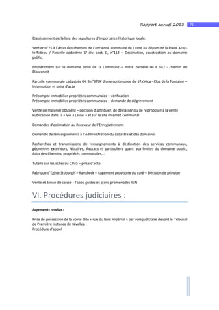 71Rapport annuel 2013
Etablissement de la liste des sépultures d’importance historique locale.
Sentier n°75 à l’Atlas des chemins de l’ancienne commune de Lasne au départ de la Place Azay-
le-Rideau / Parcelle cadastrée 1e
div. sect. D, n°112 – Destination, soustraction au domaine
public.
Empiètement sur le domaine privé de la Commune – notre parcelle 04 E 5k2 - chemin de
Plancenoit
Parcelle communale cadastrée 04 B n°370F d’une contenance de 57a54ca - Clos de la Fontaine –
Information et prise d’acte
Précompte immobilier propriétés communales – vérification
Précompte immobilier propriétés communales – demande de dégrèvement
Vente de matériel obsolète – décision d’attribuer, de déclasser ou de reproposer à la vente
Publication dans la « Vie à Lasne » et sur le site internet communal
Demandes d’estimation au Receveur de l’Enregistrement
Demande de renseignements à l’Administration du cadastre et des domaines
Recherches et transmissions de renseignements à destination des services communaux,
géomètres extérieurs, Notaires, Avocats et particuliers quant aux limites du domaine public,
Atlas des Chemins, propriétés communales,…
Tutelle sur les actes du CPAS – prise d’acte
Fabrique d’Eglise St Joseph – Ransbeck – Logement provisoire du curé – Décision de principe
Vente et tenue de caisse - Topos guides et plans promenades IGN
VI. Procédures judiciaires :
Jugements rendus :
Prise de possession de la voirie dite « rue du Bois Impérial » par voie judiciaire devant le Tribunal
de Première Instance de Nivelles :
Procédure d’appel
 