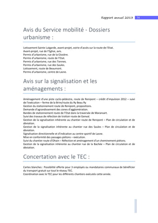 74Rapport annuel 2013
Avis du Service mobilité - Dossiers
urbanisme :
Lotissement Sainte Lutgarde, avant-projet, voirie d’accès sur la route de l’Etat.
Avant-projet, rue de l’Eglise, avis.
Permis d’urbanisme, rue de la Closière.
Permis d’urbanisme, route de l’Etat.
Permis d’urbanisme, rue des Tiennes.
Permis d’urbanisme, rue des Saules.
Lotissement, route de Beaumont.
Permis d’urbanisme, centre de Lasne.
Avis sur la signalisation et les
aménagements :
Aménagement d’une piste cyclo-pédestre, route de Renipont – crédit d’impulsion 2012 – suivi
de l’exécution – ferme de la Brire/route du Ry Beau Ry
Gestion du stationnement route de Renipont, propositions.
Demande d’agrandissement des zones d’agglomération.
Bandes de stationnement route de l’Etat dans la traversée de Maransart.
Suivi des travaux de réfection de trottoir route de Genval.
Gestion de la signalisation inhérente au chantier route de Renipont – Plan de circulation et de
déviation.
Gestion de la signalisation inhérente au chantier rue des Saules – Plan de circulation et de
déviation.
Signalisation directionnelle et d’indication au centre sportif de Lasne.
Mise en conformité des passages piétons – exécution.
Suivi du chantier route d’Ohain – Réfection et aménagement d’un cheminement piétons.
Gestion de la signalisation inhérente au chantier rue de la Bachée – Plan de circulation et de
déviation.
Concertation avec le TEC :
Cartes blanches : Possibilité offerte pour 3 employés ou mandataires communaux de bénéficier
du transport gratuit sur tout le réseau TEC.
Coordination avec le TEC pour les différents chantiers exécutés cette année.
 