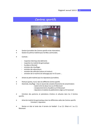 76Rapport annuel 2013
Centres sportifs
• Gestion journalière des Centres sportifs et des réservations.
• Gestion du prêt du matériel pour les fêtes communales.
• Contrats :
- inspection électrique des bâtiments
- inspection du matériel de gymnastique
- Euroblan et Rentokil
- entretien des chauffages
- entretien des adoucisseurs
- entretien des véhicules (voiture et tracteur)
- entretien de la machine de nettoyage pour le CS Lasne …
• Achats du petit matériel pour les réparations journalières.
• Peinture (portes, murs) dans les différents Centres sportifs.
• Electricité, chauffage : mise en œuvre des conseils d’économie de consommation :
- isolant entre les deux murs au CS Maransart
- remplacement de la chaudière au CS Maransart
- réparation et isolation du plafond de la régie au CS maransart
• Entretien des parterres et plantations d'arbres et arbustes dans les 2 Centres
sportifs.
• Achat de matériel de gymnastique dans les différentes salles des Centres sportifs.
Entretien / réparation.
• Remise en état et tonte des 4 terrains de football : 3 au C.S. Ohain et 1 au C.S.
Maransart.
 