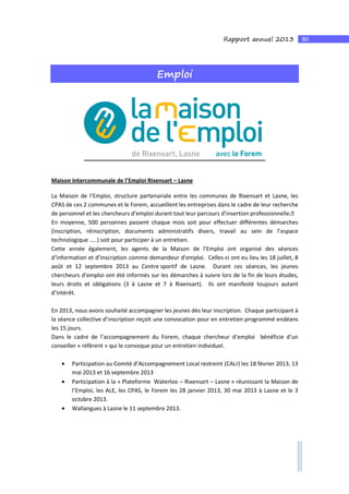 80Rapport annuel 2013
Emploi
Maison Intercommunale de l’Emploi Rixensart – Lasne
La Maison de l’Emploi, structure partenariale entre les communes de Rixensart et Lasne, les
CPAS de ces 2 communes et le Forem, accueillent les entreprises dans le cadre de leur recherche
de personnel et les chercheurs d’emploi durant tout leur parcours d’insertion professionnelle.
En moyenne, 500 personnes passent chaque mois soit pour effectuer différentes démarches
(inscription, réinscription, documents administratifs divers, travail au sein de l’espace
technologique …..) soit pour participer à un entretien.
Cette année également, les agents de la Maison de l’Emploi ont organisé des séances
d’information et d’inscription comme demandeur d’emploi. Celles-ci ont eu lieu les 18 juillet, 8
août et 12 septembre 2013 au Centre sportif de Lasne. Durant ces séances, les jeunes
chercheurs d’emploi ont été informés sur les démarches à suivre lors de la fin de leurs études,
leurs droits et obligations (3 à Lasne et 7 à Rixensart). Ils ont manifesté toujours autant
d’intérêt.
En 2013, nous avons souhaité accompagner les jeunes dès leur inscription. Chaque participant à
la séance collective d’inscription reçoit une convocation pour en entretien programmé endéans
les 15 jours.
Dans le cadre de l’accompagnement du Forem, chaque chercheur d’emploi bénéficie d’un
conseiller « référent » qui le convoque pour un entretien individuel.
• Participation au Comité d’Accompagnement Local restreint (CALr) les 18 février 2013, 13
mai 2013 et 16 septembre 2013
• Participation à la « Plateforme Waterloo – Rixensart – Lasne » réunissant la Maison de
l’Emploi, les ALE, les CPAS, le Forem les 28 janvier 2013, 30 mai 2013 à Lasne et le 3
octobre 2013.
• Wallangues à Lasne le 11 septembre 2013.
 