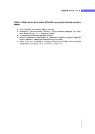81Rapport annuel 2013
Activités réalisées au sein de la Maison de l’emploi en partenariat avec des prestataires
externes
Suivis individuels par conseiller CPAS de Rixensart
Permanences Carrefour Emploi Formation (CEFO) entretiens individuels sur rendez-
vous : 1 jour par mois (10 à 15 personnes par jour)
Coaching individuels MireBw 1 fois par semaine
Séances d’information par partenaires du Forem dans le cadre de formations organisées
pour les chercheurs d’emploi et subventionnées par le Forem
Depuis juillet 2012 possibilité de coaching individuel dans le cadre de l’autocréation
d’emploi (mesure airbag et autres pour devenir indépendant)
 