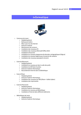 82Rapport annuel 2013
Informatique
o Commune de Lasne :
o Helpdesk général
o Backup journaliers
o Mise à jour du site Internet
o Achat de matériel
o Maintenance des serveurs
o Installation des nouveaux PC
o Installation des nouveaux Microsoft Office 2013
o Installation d’Ecourrier
o Installation du nouveau programme de données cartographiques (GigLux)
o Installation du nouveau logiciel pour les permis de conduire
o Installation des nouveaux passeports (à venir)
o Ecole de Maransart :
o Helpdesk général
o Installation du nouveau pc dans la salle des profs
o Installation du Wifi dans le préau
o Achat de matériel informatique
o Raccordement Internet dans la bibliothèque
o Ecole d’Ohain
o Helpdesk général
o Achat de matériel informatique
o Installation des nouveaux pc MSI (Ohain + Vallée Gobier)
o Installation des imprimantes
o Ecole de Plancenoit
o Helpdesk général
o Achat de matériel informatique
o Installation du nouveau pc Bibliothèque
o Installation d’Internet dans différents bâtiments
o Bibliothèque de Lasne
o Helpdesk général
o Achat de matériel informatique
 