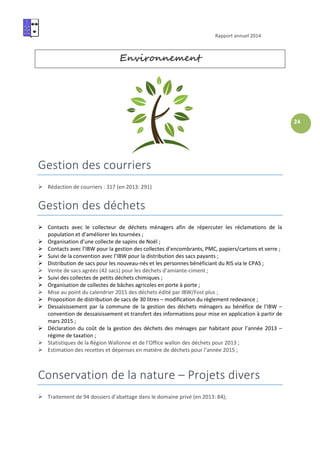Rapport annuel 2014
24
Environnement
Gestion des courriers
Rédaction de courriers : 317 (en 2013: 291)
Gestion des déchets
Contacts avec le collecteur de déchets ménagers afin de répercuter les réclamations de la
population et d’améliorer les tournées ;
Organisation d’une collecte de sapins de Noël ;
Contacts avec l’IBW pour la gestion des collectes d’encombrants, PMC, papiers/cartons et verre ;
Suivi de la convention avec l’IBW pour la distribution des sacs payants ;
Distribution de sacs pour les nouveau-nés et les personnes bénéficiant du RIS via le CPAS ;
Vente de sacs agréés (42 sacs) pour les déchets d’amiante-ciment ;
Suivi des collectes de petits déchets chimiques ;
Organisation de collectes de bâches agricoles en porte à porte ;
Mise au point du calendrier 2015 des déchets édité par IBW/Fost plus ;
Proposition de distribution de sacs de 30 litres – modification du règlement redevance ;
Dessaisissement par la commune de la gestion des déchets ménagers au bénéfice de l’IBW –
convention de dessaisissement et transfert des informations pour mise en application à partir de
mars 2015 ;
Déclaration du coût de la gestion des déchets des ménages par habitant pour l’année 2013 –
régime de taxation ;
Statistiques de la Région Wallonne et de l’Office wallon des déchets pour 2013 ;
Estimation des recettes et dépenses en matière de déchets pour l’année 2015 ;
Conservation de la nature – Projets divers
Traitement de 94 dossiers d’abattage dans le domaine privé (en 2013: 84);
 