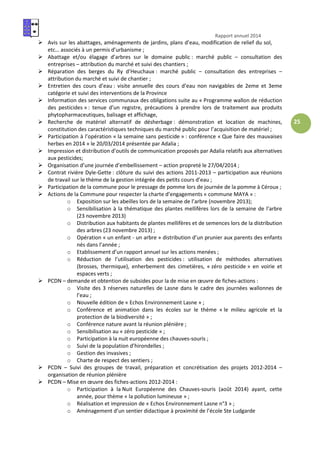 Rapport annuel 2014
25
Avis sur les abattages, aménagements de jardins, plans d’eau, modification de relief du sol,
etc… associés à un permis d’urbanisme ;
Abattage et/ou élagage d’arbres sur le domaine public : marché public – consultation des
entreprises – attribution du marché et suivi des chantiers ;
Réparation des berges du Ry d’Heuchaux : marché public – consultation des entreprises –
attribution du marché et suivi de chantier ;
Entretien des cours d’eau : visite annuelle des cours d’eau non navigables de 2eme et 3eme
catégorie et suivi des interventions de la Province
Information des services communaux des obligations suite au « Programme wallon de réduction
des pesticides » : tenue d’un registre, précautions à prendre lors de traitement aux produits
phytopharmaceutiques, balisage et affichage,
Recherche de matériel alternatif de désherbage : démonstration et location de machines,
constitution des caractéristiques techniques du marché public pour l’acquisition de matériel ;
Participation à l’opération « la semaine sans pesticide » : conférence « Que faire des mauvaises
herbes en 2014 » le 20/03/2014 présentée par Adalia ;
Impression et distribution d’outils de communication proposés par Adalia relatifs aux alternatives
aux pesticides;
Organisation d’une journée d’embellissement – action propreté le 27/04/2014 ;
Contrat rivière Dyle-Gette : clôture du suivi des actions 2011-2013 – participation aux réunions
de travail sur le thème de la gestion intégrée des petits cours d’eau ;
Participation de la commune pour le pressage de pomme lors de journée de la pomme à Céroux ;
Actions de la Commune pour respecter la charte d’engagements « commune MAYA » :
o Exposition sur les abeilles lors de la semaine de l’arbre (novembre 2013);
o Sensibilisation à la thématique des plantes mellifères lors de la semaine de l’arbre
(23 novembre 2013)
o Distribution aux habitants de plantes mellifères et de semences lors de la distribution
des arbres (23 novembre 2013) ;
o Opération « un enfant - un arbre » distribution d’un prunier aux parents des enfants
nés dans l’année ;
o Etablissement d’un rapport annuel sur les actions menées ;
o Réduction de l’utilisation des pesticides : utilisation de méthodes alternatives
(brosses, thermique), enherbement des cimetières, « zéro pesticide » en voirie et
espaces verts ;
PCDN – demande et obtention de subsides pour la de mise en œuvre de fiches-actions :
o Visite des 3 réserves naturelles de Lasne dans le cadre des journées wallonnes de
l’eau ;
o Nouvelle édition de « Echos Environnement Lasne » ;
o Conférence et animation dans les écoles sur le thème « le milieu agricole et la
protection de la biodiversité » ;
o Conférence nature avant la réunion plénière ;
o Sensibilisation au « zéro pesticide » ;
o Participation à la nuit européenne des chauves-souris ;
o Suivi de la population d’hirondelles ;
o Gestion des invasives ;
o Charte de respect des sentiers ;
PCDN – Suivi des groupes de travail, préparation et concrétisation des projets 2012-2014 –
organisation de réunion plénière
PCDN – Mise en œuvre des fiches-actions 2012-2014 :
o Participation à la Nuit Européenne des Chauves-souris (août 2014) ayant, cette
année, pour thème « la pollution lumineuse » ;
o Réalisation et impression de « Echos Environnement Lasne n°3 » ;
o Aménagement d’un sentier didactique à proximité de l’école Ste Ludgarde
 