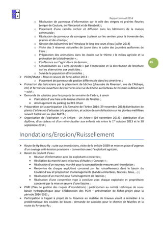Rapport annuel 2014
26
o Réalisation de panneaux d’information sur le rôle des vergers et prairies fleuries
(verger de Couture, de Plancenoit et de Ransbeck) ;
o Placement d’une caméra nichoir et diffusion dans les bâtiments de la maison
communale ;
o Réalisation de panneaux de consignes à placer sur les sentiers pour la traversée des
prairies et des champs ;
o Gestion des balsamines de l’Himalaya le long des cours d’eau (juillet 2014)
o Visite des 3 réserves naturelles de Lasne dans le cadre des journées wallonnes de
l’eau ;
o Préparation des animations dans les écoles sur le thème « le milieu agricole et la
protection de la biodiversité » ;
o Conférence sur l’agriculture de demain ;
o Sensibilisation au « zéro pesticide » par l’impression et la distribution de brochure
sur les alternatives aux pesticides ;
o Suivi de la population d’hirondelles ;
PCDN/MAYA – Mise en œuvre de fiche-action 2013 :
o Placement de panneaux de gestion différenciée dans les cimetières ;
Protection des batraciens par le placement de bâches (chaussée de Rixensart, rue de l’Abbaye,
etc) et fermeture-ouverture des barrières à la rue du Chêne au Corbeau de mi-mars à début avril
– suivi ;
Demande de subsides pour les projets de semaine de l’arbre, à savoir
• Plantation d’une haie anti-érosive chemin de Nivelles ;
• Aménagement du parking du RCS Ohain
Préparation de la participation à la Semaine de l’Arbre 2014 (29 novembre 2014) distribution de
plants d’arbres et d’arbustes à la population, et action de sensibilisation sur les plantes mellifères
suivant l’adhésion au plan MAYA ;
Organisation de l’opération « Un Enfant - Un Arbre » (29 novembre 2014) : distribution d’un
diplôme, d’un cadeau et d’un reine-claudier aux enfants nés entre le 1er
octobre 2013 et le 30
septembre 2014 ;
Inondations/Erosion/Ruissellement
Route de Ry-Beau-Ry : suite aux inondations, visite de la cellule GISER et mise en place d’urgence
d’un ouvrage anti-érosion provisoire – convention avec l’exploitant agricole ;
Bassin du Coulant d’eau :
• Réunion d’information avec les exploitants concernés ;
• Résiliation du marché avec le bureau d’études « Concept » ;
• Réalisation d’un nouveau marché pour la conception de mesures anti-inondation ;
• Rencontre de chaque exploitant concerné par les ruissellements dans le bassin du
Coulant d’eau et proposition d’aménagements (bandes enherbées, fascines, talus, …) ;
• Réalisation d’un marché pour l’aménagement de fascines ;
• Réalisation d’une convention type à conclure avec chaque exploitant et propriétaire
concerné par la mise en œuvre d’une fascine ;
PGRI (Plan de gestion des risques d’inondations) : participation au comité technique de sous-
bassin hydrographique pour l’élaboration des PGRI – présentation de fiches-projet pour la
période 2014-2021 ;
Participation à l’appel à projet de la Province en matière de travaux visant à remédier à la
problématique des coulées de boues : demande de subsides pour le chemin de Nivelles et la
route du Ry-beau-Ry ;
 