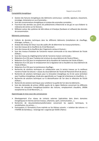 Rapport annuel 2014
29
Comptabilité énergétique :
Gestion des factures énergétiques des bâtiments communaux : contrôle, signature, classement,
encodage, réclamation en cas d’anomalies ;
Suivi des consommations énergétiques et analyse des anomalies constatées ;
Fourniture des données aux points de prélèvements d’électricité et de gaz en vue d’obtenir la
redevance de voiries sur les factures ;
Réflexion autour des systèmes de télé-relèves et d’analyse (hardware et software) des données
de consommation.
Bâtiments communaux :
Collecte de données techniques dans les différents bâtiments (installations de chauffage,
éclairages, surfaces,…) ;
Analyse des temps de retour issus des audits afin de déterminer les travaux prioritaires ;
Suivi des travaux de la chaufferie du CS de Maransart ;
Suivi des travaux de la chaufferie des 2 logements sociaux à Couture ;
Suivi des travaux d’isolation de l’ancienne maison communale et du vieux bâtiment de l’école
d’Ohain ;
Suivi des travaux du relighting led du hall de l’ancienne maison communale ;
Rédaction d’un CSC pour l’isolation de la toiture du vieux bâtiment de l’école d’Ohain ;
Rédaction d’un CSC pour le remplacement de la chaudière de l’extension de l’école d’Ohain ;
Rédaction d’un CSC pour le remplacement de la régulation de la chaudière du vieux bâtiment de
l’école d’Ohain ;
Rédaction d’un CSC pour la maintenance chauffage ;
Recherche de solutions techniques en collaboration avec le service travaux sur la meilleure
manière d’isoler les toitures + classes du vieux bâtiment de l’école de Plancenoit (front de place) ;
Recherche de solutions techniques pour la rénovation énergétique du CS de Lasne (entretien
avec l’auditeur énergétique, étude plus approfondie sur l’usage de la biomasse en chaufferie,…) ;
Recherche de solutions techniques sur la déstratification de l’air dans le réfectoire de l’école
d’Ohain ;
Recherche de solutions techniques pour améliorer la qualité de l’air dans les bâtiments ;
Suivi des demandes de primes UREBA auprès de la région Wallonne concernant les différents
travaux de rénovation énergétique (isolation des toitures, remplacement chaudière, UREBA
exceptionnel au CS de Maransart,…) ;
Apprentissage et mise à jour des connaissances
Développement d’un réseau de contacts externes (spécialistes dans divers domaines
énergétiques) et internes (service travaux, urbanisme, sport, communication,…) ;
Recherche de documentation/autoformation concernant les aspects techniques, la
sensibilisation, les primes,… ;
Participation à 2 formations d’une matinée sur les thèmes suivants : « isolation des toitures » à
l’IFAPME de Gembloux, « éclairage led » organisé par ICEDD à Namur.
 