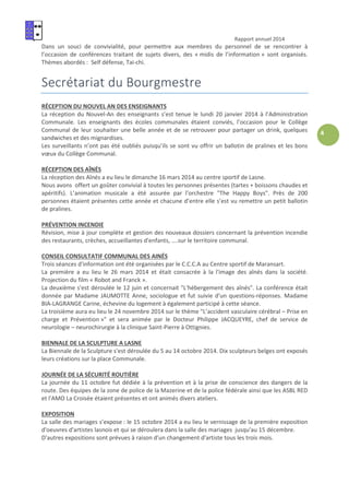 Rapport annuel 2014
4
Dans un souci de convivialité, pour permettre aux membres du personnel de se rencontrer à
l’occasion de conférences traitant de sujets divers, des « midis de l’information » sont organisés.
Thèmes abordés : Self défense, Tai-chi.
Secrétariat du Bourgmestre
RÉCEPTION DU NOUVEL AN DES ENSEIGNANTS
La réception du Nouvel-An des enseignants s’est tenue le lundi 20 janvier 2014 à l’Administration
Communale. Les enseignants des écoles communales étaient conviés, l’occasion pour le Collège
Communal de leur souhaiter une belle année et de se retrouver pour partager un drink, quelques
sandwiches et des mignardises.
Les surveillants n’ont pas été oubliés puisqu’ils se sont vu offrir un ballotin de pralines et les bons
vœux du Collège Communal.
RÉCEPTION DES AÎNÉS
La réception des Aînés a eu lieu le dimanche 16 mars 2014 au centre sportif de Lasne.
Nous avons offert un goûter convivial à toutes les personnes présentes (tartes + boissons chaudes et
apéritifs). L’animation musicale a été assurée par l'orchestre "The Happy Boys". Près de 200
personnes étaient présentes cette année et chacune d’entre elle s’est vu remettre un petit ballotin
de pralines.
PRÉVENTION INCENDIE
Révision, mise à jour complète et gestion des nouveaux dossiers concernant la prévention incendie
des restaurants, crèches, accueillantes d'enfants, ....sur le territoire communal.
CONSEIL CONSULTATIF COMMUNAL DES AINÉS
Trois séances d'information ont été organisées par le C.C.C.A au Centre sportif de Maransart.
La première a eu lieu le 26 mars 2014 et était consacrée à la l'image des aînés dans la société.
Projection du film « Robot and Franck ».
La deuxième s'est déroulée le 12 juin et concernait "L'hébergement des aînés". La conférence était
donnée par Madame JAUMOTTE Anne, sociologue et fut suivie d'un questions-réponses. Madame
BIA-LAGRANGE Carine, échevine du logement à également participé à cette séance.
La troisième aura eu lieu le 24 novembre 2014 sur le thème "L’accident vasculaire cérébral – Prise en
charge et Prévention »" et sera animée par le Docteur Philippe JACQUEYRE, chef de service de
neurologie – neurochirurgie à la clinique Saint-Pierre à Ottignies.
BIENNALE DE LA SCULPTURE A LASNE
La Biennale de la Sculpture s'est déroulée du 5 au 14 octobre 2014. Dix sculpteurs belges ont exposés
leurs créations sur la place Communale.
JOURNÉE DE LA SÉCURITÉ ROUTIÈRE
La journée du 11 octobre fut dédiée à la prévention et à la prise de conscience des dangers de la
route. Des équipes de la zone de police de la Mazerine et de la police fédérale ainsi que les ASBL RED
et l'AMO La Croisée étaient présentes et ont animés divers ateliers.
EXPOSITION
La salle des mariages s’expose : le 15 octobre 2014 a eu lieu le vernissage de la première exposition
d'oeuvres d'artistes lasnois et qui se déroulera dans la salle des mariages jusqu'au 15 décembre.
D'autres expositions sont prévues à raison d'un changement d'artiste tous les trois mois.
 