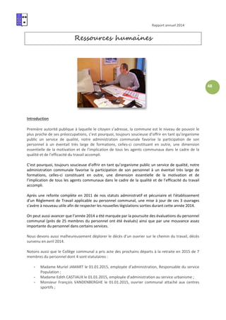 Rapport annuel 2014
48
Ressources humaines
Introduction
Première autorité publique à laquelle le citoyen s’adresse, la commune est le niveau de pouvoir le
plus proche de ses préoccupations, c’est pourquoi, toujours soucieuse d’offrir en tant qu’organisme
public un service de qualité, notre administration communale favorise la participation de son
personnel à un éventail très large de formations, celles-ci constituant en outre, une dimension
essentielle de la motivation et de l’implication de tous les agents communaux dans le cadre de la
qualité et de l’efficacité du travail accompli.
C’est pourquoi, toujours soucieuse d’offrir en tant qu’organisme public un service de qualité, notre
administration communale favorise la participation de son personnel à un éventail très large de
formations, celles-ci constituant en outre, une dimension essentielle de la motivation et de
l’implication de tous les agents communaux dans le cadre de la qualité et de l’efficacité du travail
accompli.
Après une refonte complète en 2011 de nos statuts administratif et pécuniaire et l’établissement
d’un Règlement de Travail applicable au personnel communal, une mise à jour de ces 3 ouvrages
s’avère à nouveau utile afin de respecter les nouvelles législations sorties durant cette année 2014.
On peut aussi avancer que l’année 2014 a été marquée par la poursuite des évaluations du personnel
communal (près de 25 membres du personnel ont été évalués) ainsi que par une mouvance assez
importante du personnel dans certains services.
Nous devons aussi malheureusement déplorer le décès d’un ouvrier sur le chemin du travail, décès
survenu en avril 2014.
Notons aussi que le Collège communal a pris acte des prochains départs à la retraite en 2015 de 7
membres du personnel dont 4 sont statutaires :
- Madame Muriel JAMART le 01.01.2015, employée d’administration, Responsable du service
Population ;
- Madame Edith CASTIAUX le 01.01.2015, employée d’administration au service urbanisme ;
- Monsieur François VANDENBERGHE le 01.01.2015, ouvrier communal attaché aux centres
sportifs ;
 