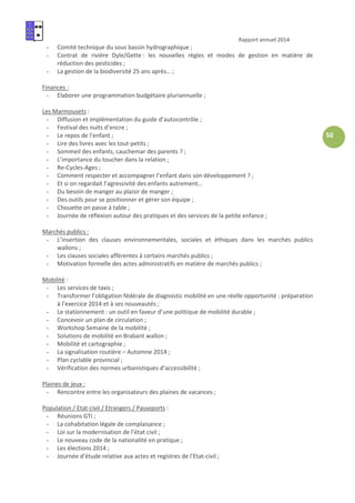 Rapport annuel 2014
50
- Comité technique du sous bassin hydrographique ;
- Contrat de rivière Dyle/Gette : les nouvelles règles et modes de gestion en matière de
réduction des pesticides ;
- La gestion de la biodiversité 25 ans après… ;
Finances :
- Elaborer une programmation budgétaire pluriannuelle ;
Les Marmousets :
- Diffusion et implémentation du guide d’autocontrôle ;
- Festival des nuits d’encre ;
- Le repos de l’enfant ;
- Lire des livres avec les tout-petits ;
- Sommeil des enfants, cauchemar des parents ? ;
- L’importance du toucher dans la relation ;
- Re-Cycles-Ages ;
- Comment respecter et accompagner l’enfant dans son développement ? ;
- Et si on regardait l’agressivité des enfants autrement…
- Du besoin de manger au plaisir de manger ;
- Des outils pour se positionner et gérer son équipe ;
- Chouette on passe à table ;
- Journée de réflexion autour des pratiques et des services de la petite enfance ;
Marchés publics :
- L’insertion des clauses environnementales, sociales et éthiques dans les marchés publics
wallons ;
- Les clauses sociales afférentes à certains marchés publics ;
- Motivation formelle des actes administratifs en matière de marchés publics ;
Mobilité :
- Les services de taxis ;
- Transformer l’obligation fédérale de diagnostic mobilité en une réelle opportunité : préparation
à l’exercice 2014 et à ses nouveautés ;
- Le stationnement : un outil en faveur d’une politique de mobilité durable ;
- Concevoir un plan de circulation ;
- Workshop Semaine de la mobilité ;
- Solutions de mobilité en Brabant wallon ;
- Mobilité et cartographie ;
- La signalisation routière – Automne 2014 ;
- Plan cyclable provincial ;
- Vérification des normes urbanistiques d’accessibilité ;
Plaines de jeux :
- Rencontre entre les organisateurs des plaines de vacances ;
Population / Etat-civil / Etrangers / Passeports :
- Réunions GTI ;
- La cohabitation légale de complaisance ;
- Loi sur la modernisation de l’état civil ;
- Le nouveau code de la nationalité en pratique ;
- Les élections 2014 ;
- Journée d’étude relative aux actes et registres de l’Etat-civil ;
 