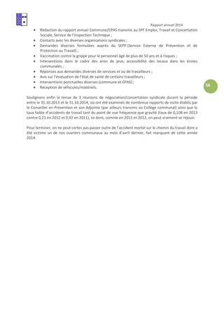 Rapport annuel 2014
56
• Rédaction du rapport annuel Commune/CPAS transmis au SPF Emploi, Travail et Concertation
Sociale, Service de l’Inspection Technique ;
• Contacts avec les diverses organisations syndicales ;
• Demandes diverses formulées auprès du SEPP (Service Externe de Prévention et de
Protection au Travail) ;
• Vaccination contre la grippe pour le personnel âgé de plus de 50 ans et à risques ;
• Interventions dans le cadre des aires de jeux, accessibilité des locaux dans les écoles
communales ;
• Réponses aux demandes diverses de services et ou de travailleurs ;
• Avis sur l’évaluation de l’état de santé de certains travailleurs ;
• Interventions ponctuelles diverses (commune et CPAS) ;
• Réception de véhicules/matériels.
Soulignons enfin la tenue de 3 réunions de négociation/concertation syndicale durant la période
entre le 31.10.2013 et le 31.10.2014, où ont été examinés de nombreux rapports de visite établis par
le Conseiller en Prévention et son Adjointe (par ailleurs transmis au Collège communal) ainsi que le
taux faible d’accidents de travail tant du point de vue fréquence que gravité (taux de 0,108 en 2013
contre 0,21 en 2012 et 0,92 en 2011), ce dont, comme en 2011 et 2012, on peut vraiment se réjouir.
Pour terminer, on ne peut certes pas passer outre de l’accident mortel sur le chemin du travail dont a
été victime un de nos ouvriers communaux au mois d’avril dernier, fait marquant de cette année
2014.
 