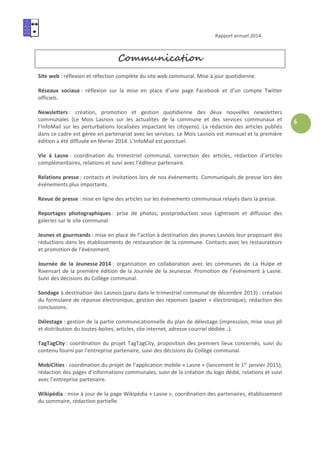 Rapport annuel 2014
6
Communication
Site web : réflexion et réfection complète du site web communal. Mise à jour quotidienne.
Réseaux sociaux : réflexion sur la mise en place d’une page Facebook et d’un compte Twitter
officiels.
Newsletters : création, promotion et gestion quotidienne des deux nouvelles newsletters
communales (Le Mois Lasnois sur les actualités de la commune et des services communaux et
l’InfoMail sur les perturbations localisées impactant les citoyens). La rédaction des articles publiés
dans ce cadre est gérée en partenariat avec les services. Le Mois Lasnois est mensuel et la première
édition a été diffusée en février 2014. L’InfoMail est ponctuel.
Vie à Lasne : coordination du trimestriel communal, correction des articles, rédaction d’articles
complémentaires, relations et suivi avec l’éditeur partenaire.
Relations presse : contacts et invitations lors de nos événements. Communiqués de presse lors des
événements plus importants.
Revue de presse : mise en ligne des articles sur les événements communaux relayés dans la presse.
Reportages photographiques : prise de photos, postproduction sous Lightroom et diffusion des
galeries sur le site communal.
Jeunes et gourmands : mise en place de l’action à destination des jeunes Lasnois leur proposant des
réductions dans les établissements de restauration de la commune. Contacts avec les restaurateurs
et promotion de l’événement.
Journée de la Jeunesse 2014 : organisation en collaboration avec les communes de La Hulpe et
Rixensart de la première édition de la Journée de la Jeunesse. Promotion de l’événement à Lasne.
Suivi des décisions du Collège communal.
Sondage à destination des Lasnois (paru dans le trimestriel communal de décembre 2013) : création
du formulaire de réponse électronique, gestion des réponses (papier + électronique), rédaction des
conclusions.
Délestage : gestion de la partie communicationnelle du plan de délestage (impression, mise sous pli
et distribution du toutes-boites, articles, site internet, adresse courriel dédiée…).
TagTagCity : coordination du projet TagTagCity, proposition des premiers lieux concernés, suivi du
contenu fourni par l’entreprise partenaire, suivi des décisions du Collège communal.
MobiCities : coordination du projet de l’application mobile « Lasne » (lancement le 1er
janvier 2015),
rédaction des pages d’informations communales, suivi de la création du logo dédié, relations et suivi
avec l’entreprise partenaire.
Wikipédia : mise à jour de la page Wikipédia « Lasne », coordination des partenaires, établissement
du sommaire, rédaction partielle.
 