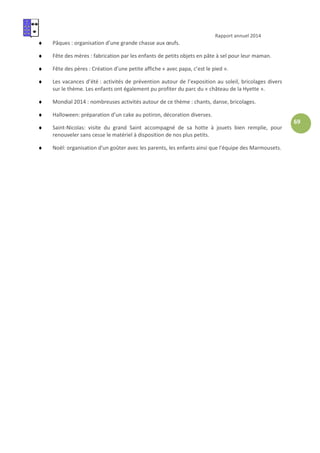 Rapport annuel 2014
69
♦ Pâques : organisation d’une grande chasse aux œufs.
♦ Fête des mères : fabrication par les enfants de petits objets en pâte à sel pour leur maman.
♦ Fête des pères : Création d’une petite affiche « avec papa, c’est le pied ».
♦ Les vacances d’été : activités de prévention autour de l’exposition au soleil, bricolages divers
sur le thème. Les enfants ont également pu profiter du parc du « château de la Hyette ».
♦ Mondial 2014 : nombreuses activités autour de ce thème : chants, danse, bricolages.
♦ Halloween: préparation d’un cake au potiron, décoration diverses.
♦ Saint-Nicolas: visite du grand Saint accompagné de sa hotte à jouets bien remplie, pour
renouveler sans cesse le matériel à disposition de nos plus petits.
♦ Noël: organisation d'un goûter avec les parents, les enfants ainsi que l'équipe des Marmousets.
 