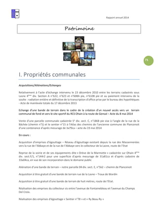 Rapport annuel 2014
71
Patrimoine
I. Propriétés communales
Acquisitions/Aliénations/Echanges
Relativement à l’acte d’échange intervenu le 23 décembre 2010 entre les terrains cadastrés sous
Lasne 4ème
div. Section A n°622, n°623 et n°608A pie, n°610B pie et au paiement intervenu de la
soulte : radiation entière et définitive de la transcription d’office prise par le bureau des hypothèques
- Acte de mainlevée totale du 17 décembre 2013
Echange d’une bande de terrain dans le cadre de la création d’un nouvel accès vers un terrain
communal de fond et vers le site sportif du RCS Ohain à la route de Genval – Acte du 8 mai 2014
Vente d’une parcelle communale cadastrée 5e
div. sect. C, n°186B pie sise à l’angle de la rue de la
Bâchée (chemin n°5) et le sentier n°15 à l’Atlas des chemins de l’ancienne commune de Plancenoit
d’une contenance d’après mesurage de 3a79ca – acte du 19 mai 2014
En cours :
Acquisition d’emprises d’égouttage – Réseau d’égouttage existant depuis la rue des Massennerées
vers la rue de l’Abbaye et de la rue de l’Abbaye vers le collecteur de la Lasne, route de l’Etat
Reprise de la voirie et de ses équipements dite « Drève de la Marmotte » cadastrée sur Ohain 4ème
div. sect.F/1, n°144r2 pour une superficie d’après mesurage de 31a81ca et d’après cadastre de
33a04ca, en vue de son incorporation dans le domaine public
Aliénation d’une bande de terrain – notre parcelle 04 div. sect. E, n°5k2 – chemin de Plancenoit
Acquisition à titre gratuit d’une bande de terrain rue de la Lasne – Traux de Wardin
Acquisition à titre gratuit d’une bande de terrain de huit mètres, route de l’Etat.
Réalisation des emprises du collecteur sis entre l’avenue de Fontainebleau et l’avenue du Champs
Del Croix.
Réalisation des emprises d’égouttage « Sentier n°78 » et « Ry Beau Ry »
 