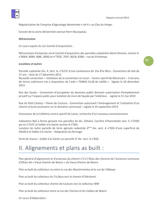 Rapport annuel 2014
72
Régularisation de l’emprise d’égouttage dénommée « lot 4 » au Clos du Verger
Cession de la voirie dénommée avenue Henri Boucquéau
Rétrocessions
En cours auprès du 1er Comité d’acquisitions :
Rétrocession d’emprises via le Comité d’acquisition des parcelles cadastrées 4ème Division, section A
n°806X, 808H, 808L, 809G et n°792E, 792F, 801B, 830B – rue du Printemps
Locations et autres
Parcelle cadastrée Div. 4, Sect. A, n°621C d’une contenance de 1ha 87a 96ca - Convention de bail de
27 ans – Acte du 17 décembre 2013
Nouvelle convention – résiliation de la convention en cours - Centre sportif de Maransart – 3 terrains
de tennis extérieurs mis à disposition de l’asbl « TENNIS CLUB de LASNE » - Signée le 18 décembre
2013
Rue des Saules - Convention d’occupation du domaine public donnant autorisation d’empiètement
privatif sur l’espace public pour isolation de murs de façade par l’extérieur - signée le 21 mai 2014
Rue du Petit Champ – Plaine de Couture - Convention autorisant l’aménagement et l’utilisation d’un
chemin d’accès provisoire sur le domaine communal – signée le 22 septembre 2014
Concession de la Cafétéria centre sportif de Lasne, recherche d’un nouveau concessionnaire
Indexation Bail à ferme grevant nos parcelles 4e div. (Ohain), Carrière d’Hannotelet sect. E n°254D
pie et n°257C et Vallée à la Vache section A n°826
Location de notre parcelle de terre agricole cadastrée 4ème
div. sect. A n°826 d’une superficie de
44a40 à la Vallée à la Vache – Adaptation du fermage
Droit de chasse – Vallée à la Vache sur parcelle 4e
div. sect. A n°826
II. Alignements et plans as built :
Plan général d’alignement et d’emprises du chemin n°2 à l’Atlas des chemins de l’ancienne commune
d’Ohain dit « Vieux Chemin de Wavre » du Vieux Chemin de Wavre
Plan as built du collecteur sis entre la rue des Massénnerées et la rue de l’Abbaye.
Plan as built du collecteur du Try Bara vers le chemin d’Odrimont
Plan as built du collecteur chemin de Couture vers le collecteur IBW
Plan as built du collecteur entre la rue des Tiennes et les Vallées de Wavre
En cours d’élaboration :
 