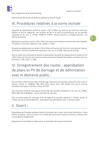 Rapport annuel 2014
73
Plan d’alignement de la Clé des Champs
Détermination des limites du domaine publique au Clos du Verger
III. Procédures relatives à la voirie vicinale
Demande de déplacement partiel du sentier n°62 à l’Atlas des chemins de l’ancienne commune
d’Ohain en vue de régulariser une situation de fait et le tracé tel qu’emprunté sur les parcelles
cadastrées 4e
div. sect. C, n°465d, n°466d et n°471b – Dossier transmis au Collège provincial – en
attente de décision
Déplacement partiel du sentier n°85 à l’Atlas des chemins de l’ancienne commune de Lasne Chapelle-
St-Lambert sur parcelle cadastrée 1e
div. section F, n°501F
Demande de déplacement du sentier n°24 à l’Atlas des chemins de l’ancienne commune de Couture-
St-Germain – Parcelle actuellement cadastrée 2e
div. sect. A, n°166E - Décision de principe
Dans le cadre d’une demande de permis d’urbanisation, demande de déplacement du sentier vicinal
n°80 à l’Atlas des chemins de l’ancienne commune de Lasne-Chapelle-St-Lambert sur le bien situé rue
de Caturia, 1e
div., sect. F, n°280n
IV. Enregistrement des routes : approbation
de plans et PV de bornage et de délimitation
avec le domaine public :
Plan et procès-verbal de mesurage et de bornage concernant nos parcelles cadastrées sous Lasne, 4e
division, section A, n°598bpie, 606, 607s, 610c, 621a2, 621z, 622, 623pie ainsi que la parcelle
cadastrée sous Lasne, 4e
division, section A n°621c
Plan et procès-verbal de mesurage et de bornage des parcelles cadastrées 4e
div. sect. B, n°38M2,
68Y et 68X, 67A et 66W2pie – chemin du Chêne aux Renards
Plan et procès-verbal de mesurage et de bornage de la parcelle cadastrée 2e
division section B,
n°160a sise rue du Champ Binette 8 – Approbation des délimitations avec le domaine public
V. Divers :
Organisation de l’enquête publique relative à inscription de la voirie communale dénommée « Vieux
Chemin de Wavre » étant le chemin n°2 à l’Atlas des chemins de l’ancienne commune d’Ohain, dans
un plan général d’alignement
Organisation d’une balade à la découverte du patrimoine de Couture-St-Germain
 