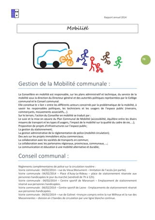 Rapport annuel 2014
76
Mobilité
Gestion de la Mobilité communale :
La Conseillère en mobilité est responsable, sur les plans administratif et technique, du service de la
mobilité sous la direction du Directeur général et des autorités politiques représentées par le Collège
communal et le Conseil communal.
Elle constitue le « lien » entre les différents acteurs concernés par la problématique de la mobilité, à
savoir les responsables politiques, les techniciens et les usagers de l’espace public (riverains,
commerçants, mouvements associatifs,…).
Sur le terrain, l’action du Conseiller en mobilité se traduit par :
Le suivi et la mise en oeuvre du Plan Communal de Mobilité (accessibilité, équilibre entre les divers
moyens de transport et les types d’usagers, l’impact de la mobilité sur la qualité du cadre de vie, …);
Proposition de projets d’infrastructures sur l’espace public;
La gestion du stationnement;
La gestion administrative de la réglementation de police (mobilité circulation);
Des avis sur les projets immobiliers et/ou commerciaux;
La collaboration avec les sociétés de transports en commun;
La collaboration avec les partenaires régionaux, provinciaux, communaux, …;
La communication et éducation à une mobilité alternative et durable;
Conseil communal :
Règlements complémentaires de police sur la circulation routière :
Voirie communale : 04/02/2014 – rue du Vieux Monument – limitation de l’accès (en partie).
Voirie communale : 04/02/2014 – Place d’Azay-Le-Rideau – place de stationnement réservée aux
personnes handicapées le jour du marché (vendredi de 7h à 12h).
Voirie communale : 04/02/2014 – Centre sportif de Maransart – Emplacement de stationnement
réservé aux personnes handicapées.
Voirie communale : 04/02/2014 – Centre sportif de Lasne - Emplacements de stationnement réservé
aux personnes handicapées.
Voirie communale : 04/02/2014 – rue de Colinet –tronçon compris entre la rue Milhoux et la rue des
Massennerées – division en 2 bandes de circulation par une ligne blanche continue.
 