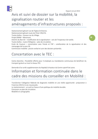 Rapport annuel 2014
78
Avis et suivi de dossier sur la mobilité, la
signalisation routier et les
aménagements d’infrastructures proposés :
Stationnement gênant rue de l’Eglise St Etienne.
Stationnement gênant route de l’Etat 178/176.
Toutes boîtes : travaux rue du Village.
Projet GRAM – Maransart.
Chemin du Bon Air – modification de la signalisation – avis de l’inspecteur de tutelle.
Toutes boîtes : route d’Ottignies – plan de circulation.
Ecole de Couture – concertation avec l’école et l’AP – amélioration de la signalisation et des
marquages de la zone 30.
Commission mobilité : procès-verbal et suivi des dossiers présentés.
Concertation avec le TEC :
Cartes blanches : Possibilité offerte pour 3 employés ou mandataires communaux de bénéficier du
transport gratuit sur tout le réseau TEC.
Demande d’un arrêt supplémentaire du Rapido3 à hauteur du Centre sportif de Lasne.
Information et formation continuée dans le
cadre des missions du conseiller en Mobilité :
Transformer l’obligation fédérale de diagnostic mobilité en une réelle opportunité : préparation à
l’exercice 2014 et à ses nouveautés.
Le stationnement : un outil en faveur d’une politique de mobilité durable.
Concevoir un plan de circulation.
Mobilité et cartographie.
 
