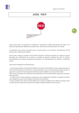 Rapport annuel 2014
83
ASBL RED
Cette année 2014 ( du 31/10/13 au 31/10/14 ), l’asbl RED a encadré 250 dossiers (en 2013 : 377
dossiers) représentant 7889 heures à prester dont 5435 heures ont été prestées sur l’année.
Le Ministère de la Justice demande, pour un temps plein et un mi-temps, l’encadrement de 90
dossiers pour 1200 heures prestées.
Cette année, malgré un nombre encore élevé de dossiers et d’heures prestées par rapport au quota
demandé par le Ministère de la Justice, le nombre de dossiers encadrés par tous les services
d’encadrement des mesures judiciaires alternatives sur l’arrondissement de Nivelles a fortement
baissé.
Deux raisons expliquent cette diminution :
- Un des juges de Police du Tribunal de Nivelles, qui était très favorable à la mise en place des peines
de travail en alternative à l’amende ou l’emprisonnement, a pris sa retraite début d’année passée. Le
juge qui lui succède est beaucoup plus répressif et moins sensible aux mesures alternatives.
Nous venons d’entamer une approche de sensibilisation et de conscientisation auprès des nouveaux
Juges de Police.
- La réforme de la Justice approche à grands pas, et la magistrature à Nivelles s’inquiète fort quant
aux changements que cela va impliquer concernant leurs dossiers.
La mise en place d’une peine de travail (délai entre la date du jugement et la clôture du dossier suite
à l’exécution de la peine de travail) est très longue et dépasse parfois les 18 à 24 mois.
 