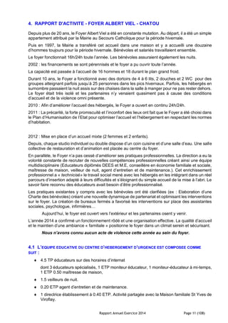 Rapport Annuel Exercice 2014 Page 11 (108)
4. RAPPORT D'ACTIVITE - FOYER ALBERT VIEL - CHATOU
Depuis plus de 20 ans, le Foyer Albert Viel a été en constante mutation. Au départ, il a été un simple
appartement attribué par la Mairie au Secours Catholique pour la période hivernale.
Puis en 1997, la Mairie a transféré cet accueil dans une maison et y a accueilli une douzaine
d’hommes toujours pour la période hivernale. Bénévoles et salariés travaillaient ensemble.
Le foyer fonctionnait 16h/24h toute l’année. Les bénévoles assuraient également les nuits.
2002 : les financements se sont pérennisés et le foyer a pu ouvrir toute l’année.
La capacité est passée à l’accueil de 16 hommes et 18 durant le plan grand froid.
Durant 10 ans, le Foyer a fonctionné avec des dortoirs de 4 à 6 lits, 2 douches et 2 WC pour des
groupes atteignant parfois jusqu’à 25 personnes dans les pics hivernaux. Parfois, les hébergés en
surnombre passaient la nuit assis sur des chaises dans la salle à manger pour ne pas rester dehors.
Le foyer était très isolé et les partenaires n’y venaient quasiment pas à cause des conditions
d’accueil et de la violence omni présente.
2010 : Afin d’améliorer l’accueil des hébergés, le Foyer a ouvert en continu 24h/24h.
2011 : La précarité, la forte promiscuité et l’inconfort des lieux ont fait que le Foyer a été choisi dans
le Plan d’Humanisation de l’Etat pour optimiser l’accueil et l’hébergement en respectant les normes
d’habitation.
2012 : Mise en place d’un accueil mixte (2 femmes et 2 enfants).
Depuis, chaque studio individuel ou double dispose d’un coin cuisine et d’une salle d’eau. Une salle
collective de restauration et d’animation est placée au centre du foyer.
En parallèle, le Foyer n’a pas cessé d’améliorer ses pratiques professionnelles. La direction a eu la
volonté constante de recruter de nouvelles compétences professionnelles créant ainsi une équipe
multidisciplinaire (Educateurs diplômés DEES et M.E, conseillère en économie familiale et sociale,
maîtresse de maison, veilleur de nuit, agent d’entretien et de maintenance.). Cet enrichissement
professionnel a « technicisé» le travail social mené avec les hébergés en les intégrant dans un réel
parcours d’insertion adapté à leurs difficultés et s’éloignant du simple accueil de la mise à l’abri. Le
savoir faire reconnu des éducateurs avait besoin d’être professionnalisé.
Les pratiques existantes y compris avec les bénévoles ont été clarifiées (ex : Elaboration d’une
Charte des bénévoles) créant une nouvelle dynamique de partenariat et optimisant les interventions
sur le foyer. La création de bureaux fermés a favorisé les interventions sur place des assistantes
sociales, psychologue, infirmières…
Aujourd’hui, le foyer est ouvert vers l’extérieur et les partenaires osent y venir.
L’année 2014 a confirmé un fonctionnement rôdé et une organisation effective. La qualité d’accueil
et le maintien d’une ambiance « familiale » positionne le foyer dans un climat serein et sécurisant.
Nous n’avons connu aucun acte de violence cette année au sein du foyer.
4.1 L’EQUIPE EDUCATIVE DU CENTRE D’HEBERGEMENT D’URGENCE EST COMPOSEE COMME
SUIT :
 4.5 TP éducateurs sur des horaires d’internat
dont 3 éducateurs spécialisés, 1 ETP moniteur éducateur, 1 moniteur-éducateur à mi-temps,
1 ETP 0.50 maîtresse de maison,
 1.5 veilleurs de nuit.
 0.20 ETP agent d’entretien et de maintenance.
 1 directrice établissement à 0.40 ETP. Activité partagée avec la Maison familiale St Yves de
Viroflay.
 