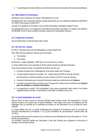 Rapport Annuel Exercice 2014 Page 12 (108)
 1 psychologue clinicien extérieur qui anime les séances mensuelles d’analyse des pratiques.
4.2 MOUVEMENT DU PERSONNEL :
Démission de la maîtresse de maison. Recrutement en cours.
Remplacement de la directrice titulaire (congé personnel) par une directrice diplômée CAFERUIS
en CDD 8 mois jusqu’en juillet 2014.
Accueil d’un stagiaire en formation 3 ème année d’éducateur spécialisé (stage 6 mois).
Accueil pendant 2 ans, d’un apprenti en formation de moniteur éducateur. Il a obtenu son diplôme
de DEEME en 2014 mais a préféré travailler auprès des handicapés mentaux.
4.3 FORMATION CONTINUE :
Aucune demande n’a été formulée cette année.
4.4 ACTIVITE DE L’ANNEE
En 2014, 200 personnes ont été hébergées au Foyer Albert Viel.
Soit 196 hommes isolés et 4 mères avec leur enfant.
 143 entrées
 155 sorties.
Nombre de nuitées réalisées : 9467 pour une ouverture en continu.
Le Foyer Albert Viel a une capacité de 29 lits (30 lits pendant la période hivernale).
Avec la rénovation du foyer, la capacité se décline comme suit :
 9 studios doubles pour l’hébergement d’hommes isolés soit 18 places
 1 studio double réservé à la nuitée 115, nuitée police (et PGF 6 mois de l’année)
soit 20 places en studios double (21 avec la place en PGF 6 mois de l’année) .
 4 studios individuels pour l’accueil d’hommes isolés plus autonomes soit 4 places
 2 studios excentrés dans le pavillon pour l’accueil de 2 mères et de 3-enfants soit 5 places
pour les familles en studios individuels.
 La superficie du studio 16 le permettant, nous avons augmenté cette année d’une place
supplémentaire le studio 16 permettant d’accueillir 2 enfants au lieu d’un.
4.5 LE FONCTIONNEMENT DU FOYER
Depuis 2010, le foyer assure un accueil 24h/24h toute l’année contre 16h auparavant. Le foyer
assure le gîte et le couvert pour la partie hôtelière. Trois repas sont servis et préparés par les
hébergés sous le contrôle de la maîtresse de maison ou de l’éducateur et sur la base de menu
collectif.
Le Foyer Albert Viel est un centre d’hébergement d’urgence et fonctionne sous le principe de
l’accueil inconditionnel et immédiat. Il n’y a pas d’entretien de pré-admission comme dans les
C.H.R.S.
Le principe commun est la personne qui se retrouve sans hébergement et qui fait appel au 115 du
fait de sa précarisation.
Un entretien d’accueil réalisé par l’éducateur a lieu dès l’entrée pour présenter la structure et
expliquer son fonctionnement.
 