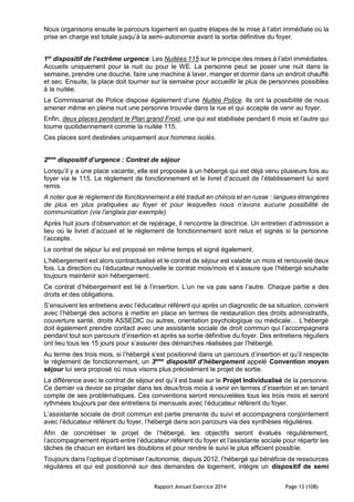 Rapport Annuel Exercice 2014 Page 13 (108)
Nous organisons ensuite le parcours logement en quatre étapes de la mise à l’abri immédiate où la
prise en charge est totale jusqu’à la semi-autonomie avant la sortie définitive du foyer.
1er
dispositif de l’extrême urgence: Les Nuitées 115 sur le principe des mises à l’abri immédiates.
Accueils uniquement pour la nuit ou pour le WE. La personne peut se poser une nuit dans la
semaine, prendre une douche, faire une machine à laver, manger et dormir dans un endroit chauffé
et sec. Ensuite, la place doit tourner sur la semaine pour accueillir le plus de personnes possibles
à la nuitée.
Le Commissariat de Police dispose également d’une Nuitée Police. Ils ont la possibilité de nous
amener même en pleine nuit une personne trouvée dans la rue et qui accepte de venir au foyer.
Enfin, deux places pendant le Plan grand Froid, une qui est stabilisée pendant 6 mois et l’autre qui
tourne quotidiennement comme la nuitée 115.
Ces places sont destinées uniquement aux hommes isolés.
2ème
dispositif d’urgence : Contrat de séjour
Lorsqu’il y a une place vacante, elle est proposée à un hébergé qui est déjà venu plusieurs fois au
foyer via le 115. Le règlement de fonctionnement et le livret d’accueil de l’établissement lui sont
remis.
A noter que le règlement de fonctionnement a été traduit en chinois et en russe : langues étrangères
de plus en plus pratiquées au foyer et pour lesquelles nous n’avons aucune possibilité de
communication (via l’anglais par exemple).
Après huit jours d’observation et de repérage, il rencontre la directrice. Un entretien d’admission a
lieu où le livret d’accueil et le règlement de fonctionnement sont relus et signés si la personne
l’accepte.
Le contrat de séjour lui est proposé en même temps et signé également.
L’hébergement est alors contractualisé et le contrat de séjour est valable un mois et renouvelé deux
fois. La direction ou l’éducateur renouvelle le contrat mois/mois et s’assure que l’hébergé souhaite
toujours maintenir son hébergement.
Ce contrat d’hébergement est lié à l’insertion. L’un ne va pas sans l’autre. Chaque partie a des
droits et des obligations.
S’ensuivent les entretiens avec l’éducateur référent qui après un diagnostic de sa situation, convient
avec l’hébergé des actions à mettre en place en termes de restauration des droits administratifs,
couverture santé, droits ASSEDIC ou autres, orientation psychologique ou médicale… L’hébergé
doit également prendre contact avec une assistante sociale de droit commun qui l’accompagnera
pendant tout son parcours d’insertion et après sa sortie définitive du foyer. Des entretiens réguliers
ont lieu tous les 15 jours pour s’assurer des démarches réalisées par l’hébergé.
Au terme des trois mois, si l’hébergé s’est positionné dans un parcours d’insertion et qu’il respecte
le règlement de fonctionnement, un 3ème
dispositif d’hébergement appelé Convention moyen
séjour lui sera proposé où nous visons plus précisément le projet de sortie.
La différence avec le contrat de séjour est qu’il est basé sur le Projet Individualisé de la personne.
Ce dernier va devoir se projeter dans les deux/trois mois à venir en termes d’insertion et en tenant
compte de ses problématiques. Ces conventions seront renouvelées tous les trois mois et seront
rythmées toujours par des entretiens bi mensuels avec l’éducateur référent du foyer.
L’assistante sociale de droit commun est partie prenante du suivi et accompagnera conjointement
avec l’éducateur référent du foyer, l’hébergé dans son parcours via des synthèses régulières.
Afin de concrétiser le projet de l’hébergé, les objectifs seront évalués régulièrement,
l’accompagnement réparti entre l’éducateur référent du foyer et l’assistante sociale pour répartir les
tâches de chacun en évitant les doublons et pour rendre le suivi le plus efficient possible.
Toujours dans l’optique d’optimiser l’autonomie, depuis 2012, l’hébergé qui bénéficie de ressources
régulières et qui est positionné sur des demandes de logement, intègre un dispositif de semi
 