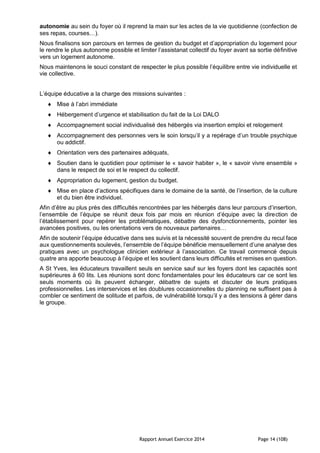 Rapport Annuel Exercice 2014 Page 14 (108)
autonomie au sein du foyer où il reprend la main sur les actes de la vie quotidienne (confection de
ses repas, courses…).
Nous finalisons son parcours en termes de gestion du budget et d’appropriation du logement pour
le rendre le plus autonome possible et limiter l’assistanat collectif du foyer avant sa sortie définitive
vers un logement autonome.
Nous maintenons le souci constant de respecter le plus possible l’équilibre entre vie individuelle et
vie collective.
L’équipe éducative a la charge des missions suivantes :
 Mise à l’abri immédiate
 Hébergement d’urgence et stabilisation du fait de la Loi DALO
 Accompagnement social individualisé des hébergés via insertion emploi et relogement
 Accompagnement des personnes vers le soin lorsqu’il y a repérage d’un trouble psychique
ou addictif.
 Orientation vers des partenaires adéquats,
 Soutien dans le quotidien pour optimiser le « savoir habiter », le « savoir vivre ensemble »
dans le respect de soi et le respect du collectif.
 Appropriation du logement, gestion du budget.
 Mise en place d’actions spécifiques dans le domaine de la santé, de l’insertion, de la culture
et du bien être individuel.
Afin d’être au plus près des difficultés rencontrées par les hébergés dans leur parcours d’insertion,
l’ensemble de l’équipe se réunit deux fois par mois en réunion d’équipe avec la direction de
l’établissement pour repérer les problématiques, débattre des dysfonctionnements, pointer les
avancées positives, ou les orientations vers de nouveaux partenaires…
Afin de soutenir l’équipe éducative dans ses suivis et la nécessité souvent de prendre du recul face
aux questionnements soulevés, l’ensemble de l’équipe bénéficie mensuellement d’une analyse des
pratiques avec un psychologue clinicien extérieur à l’association. Ce travail commencé depuis
quatre ans apporte beaucoup à l’équipe et les soutient dans leurs difficultés et remises en question.
A St Yves, les éducateurs travaillent seuls en service sauf sur les foyers dont les capacités sont
supérieures à 60 lits. Les réunions sont donc fondamentales pour les éducateurs car ce sont les
seuls moments où ils peuvent échanger, débattre de sujets et discuter de leurs pratiques
professionnelles. Les interservices et les doublures occasionnelles du planning ne suffisent pas à
combler ce sentiment de solitude et parfois, de vulnérabilité lorsqu’il y a des tensions à gérer dans
le groupe.
 