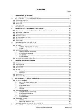 Rapport Annuel Exercice 2014 Page 2 (108)
SOMMAIRE
Pages
1. RAPPORT MORAL DU PRESIDENT. ......................................................................................................... 4
2. RAPPORT D'ACTIVITE DU DIRECTEUR GENERAL..................................................................................... 7
2.1 STATISTIQUES GENERALES :....................................................................................................................... 7
2.2 ACTIVITE 2014:..................................................................................................................................... 8
2.3 CONCLUSION......................................................................................................................................... 8
3. ORGANIGRAMME.................................................................................................................................10
4. RAPPORT D'ACTIVITE - FOYER ALBERT VIEL - CHATOU..........................................................................11
4.1 L’EQUIPE EDUCATIVE DU CENTRE D’HEBERGEMENT D’URGENCE EST COMPOSEE COMME SUIT : ..................................11
4.2 MOUVEMENT DU PERSONNEL :.................................................................................................................12
4.3 FORMATION CONTINUE :.........................................................................................................................12
4.4 ACTIVITE DE L’ANNEE..............................................................................................................................12
4.5 LE FONCTIONNEMENT DU FOYER................................................................................................................12
4.6 LES HEBERGES :....................................................................................................................................15
4.7 CONCLUSION :......................................................................................................................................22
5. RAPPORT D'ACTIVITE CHRS VERSAILLES................................................................................................24
5.1 LE CHRS ............................................................................................................................................24
5.1.1 HISTOIRE ET EVOLUTION DU CHRS...........................................................................................24
5.1.2 LE PUBLIC ................................................................................................................................25
5.2 L’ACCOMPAGNEMENT......................................................................................................................26
5.2.1 LA RESTAURATION DES DROITS................................................................................................26
5.2.2 LE PROJET INDIVIDUALISE ........................................................................................................27
5.2.3 LES SORTIES.............................................................................................................................28
5.2.4 LE PARTENARIAT......................................................................................................................28
5.3 LES PROJETS ENVISAGES POUR 2015..................................................................................................29
6. RAPPORT ACTIVITÉ MANTES LA JOLIE...................................................................................................30
6.1 INTRODUCTION .....................................................................................................................................30
6.2 OBJECTIFS 2014...................................................................................................................................30
6.3 FONCTIONNEMENT ................................................................................................................................30
6.4 HEBERGEMENT .....................................................................................................................................31
6.5 ACTIONS .............................................................................................................................................33
6.5.1 Individuelles.............................................................................................................................33
6.5.2 Collectives ...............................................................................................................................34
6.6 CONCLUSION........................................................................................................................................34
6.7 PERSPECTIVES 2015 ..............................................................................................................................34
7. RAPPORT D’ACTIVITÉ TRAPPES LA BOISSIERE .......................................................................................36
7.1 LE CHU LA BOISSIERE.........................................................................................................................36
7.1.1 PRESENTATION DE LA STRUCTURE ...........................................................................................36
7.1.2 HISTOIRE : ...............................................................................................................................36
7.1.3 FONCTIONNEMENT..................................................................................................................37
7.1.4 PUBLIC.....................................................................................................................................37
7.1.5 L’EQUIPE .................................................................................................................................38
7.2 L’ACCOMPAGNEMENT......................................................................................................................38
7.2.1 LA RESTAURATION DES DROITS................................................................................................38
7.2.2 LE PROJET INDIVIDUALISE ........................................................................................................38
7.2.3 LES SORTIES.............................................................................................................................39
7.2.4 LE PARTENARIAT......................................................................................................................39
7.3 ANALYSE ET PROJETS.........................................................................................................................40
7.3.1 ANALYSE..................................................................................................................................40
7.3.2 PROJETS et OBJECTIFS 2015 .....................................................................................................41
8. RAPPORT D’ACTIVITÉ MAISON FAMILIALE VIROFLAY ...........................................................................42
 