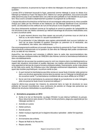 Rapport Annuel Exercice 2014 Page 21 (108)
obligeant la directrice, le personnel du foyer et même les hébergés à le prendre en charge dans le
quotidien.
L’année 2014 a fortement bousculé le foyer, personnel comme hébergé à cause du décès d’un
hébergé qui habitait au Foyer Viel depuis 2012. Atteint d’un cancer généralisé, nous avons accueilli
cette personne jusqu’à son transfert dans une unité de soins palliatifs où il est décédé dix jours plus
tard. Nous avons constaté le dépérissement quotidien et progressif de ce Monsieur.
L’équipe éducative et la directrice ont fait face et ont accompagné cette personne du mieux possible
chaque jour aidés par les infirmiers et les médecins car cet hébergé bénéficiait d’une couverture
santé. Les éducateurs et les veilleurs de nuit ont fait preuve d’une empathie remarquable.
Ces deux évènements soulèvent comme je l’ai expliqué en amont la question de l’adaptabilité de
nos structures à des cas médico sanitaires qui relèvent davantage de structures médicalisées avec
ou sans couverture santé.
 A quels moment devons nous faire cesser ces accueils et sommes nous en droit de le
faire au vu de notre mission d’« accueil inconditionnel » ?
 Et qu’adviendra t-il des hébergés sans papiers administratifs dont aucune institution ne
veut car se pose d’emblée la question financière du paiement du lit médicalisé, des
consultations, des radios, des médicaments…. ?
Ces accompagnements extrêmes ont poussé chaque membre du personnel du Foyer Viel dans ses
retranchements professionnels où la question du bien-être de l’hébergé était posée constamment
et ce, au-delà de nos missions.
Aujourd’hui, les structures sont amenées à réfléchir dans le cadre des recommandations des
bonnes pratiques professionnelles de l’ANESM à des thèmes comme la bientraitance/maltraitance
dans nos établissements.
Il serait déjà bon de se poser les questions jusqu’où vont nos missions dans nos établissements au
regard des situations rencontrées et quelles réponses nos tutelles administratives et financières
nous apportent en termes de moyens humains professionnalisés, financements, accès à des places
en lits halte soins santé, lits d’hôpitaux pour des hébergés extrêmement dépendants, malades ou
ayant des troubles psychiatriques, couverture santé ou pas.
 A quel moment la bientraitance peut être remise en cause faute d’orienter cette personne
dans une structure appropriée comme dans le premier cas où l’hébergé ne bénéficiait pas
de couverture santé ? La bientraitance s’arrêterait elle aux seuls affiliés de la CPAM ?
 Qu’en est-il de la bientraitance du personnel obligé de se transformer en aide ménagère,
aide à la personne faute d’avoir le personnel adéquat ?
Jusqu’où allons-nous pousser les missions du personnel dans ce type de structures où sous
prétexte de l’accueil inconditionnel, nous continuons de prendre en charge des personnes qui
relèvent de structures médicalisées ou psychiatriques ?
 Animations proposées en 2014
 Sortie à la mer en Normandie. La plage d’Etretat n’a pas retenue l’adhésion du groupe.
Nous retournerons sans doute à Trouville l’année prochaine, plage plus appréciée par les
hébergés semble t-il.
 Activités en cuisine
 Atelier peinture.
 Activité piscine.
 Atelier musique organisé par le stagiaire éducateur spécialisé : atelier fort apprécié.
 Concerts.
 Anniversaires des enfants.
 Repas de Noël et du Nouvel An.
 Repas culturels.
 