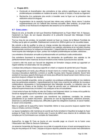 Rapport Annuel Exercice 2014 Page 22 (108)
 Projets 2015 :
 Continuité et diversification des animations et des actions spécifiques au regard des
problématiques constatées en matière de santé, d’accès à l’emploi, d’accès au logement
 Recherche d’un partenaire plus enclin à travailler avec le foyer sur la prévention des
addictions alcool et drogues.
 Augmentation de la capacité d’accueil des mères avec enfants. Nous visons 3 studios
supplémentaires pris sur l’effectif des hommes accueillis. Bien entendu, ce projet sera
soumis à nos financeurs et dépendra des besoins sur le schéma territorial.
4.7 CONCLUSION :
Depuis six ans, je travaille en tant que Directrice Etablissement au Foyer Albert Viel. A l’époque,
l’isolement du foyer, de son équipe éducative et la précarité d’accueil des hébergés m’avait
fortement interpellé.
Tout au long de ces années, j’ai souhaité ramené ce foyer au niveau de la Maison Familiale de
Viroflay que je gère en parallèle. Etablissement construit en 2008 et géré sur de nouvelles bases.
Ma volonté a été de qualifier la prise en charge sociale des éducateurs en leur proposant des
formations courtes (Droit Individuel à la Formation) aux salariés volontaires et en recrutant d’autres
professionnels comme je l’ai indiqué en introduction. L’objectif était de rendre plus efficient le travail
mené auprès des hébergés du foyer, porteur de multiples problématiques sociales, addictives…
Les entretiens d’évaluation annuelle et professionnelle ont contribué à cette amélioration.
Ces entretiens favorisent le recensement des demandes de qualification des salariés ou de
perfectionnement dans l’exercice de leurs fonctions et les motive à poursuivre leur activité.
L’accent a été mis aussi sur l’accueil de stagiaires en formation chaque année qui apportait un
regard extérieur et observateur de nos pratiques.
L’analyse des pratiques a beaucoup apporté en créant un espace de parole tiers pour l’équipe.
Ces changements ont rendu plus efficace le travail mené et a motivé l’équipe. Le recrutement de
nouveaux éducateurs diplômés a amené un souffle nouveau dans l’équipe existante. Savoir faire
existant et nouveaux apports théoriques ont rendu plus efficient le travail social mené même si nous
pourrions toujours critiquer les résultats.
Nous avons travaillé ensemble, remis en question nos pratiques professionnelles et nos relations
avec les partenaires existants. L’agrandissement du foyer nous a permis de solliciter de nouveaux
collaborateurs nécessaires à l’accompagnement des hébergés accueillis. La rédaction pour les
deux foyers de Chatou et de Viroflay d’un Projet de service avec un référentiel de toutes nos
actions/moyens/ressources ont éclairci nos pratiques et les ont actualisées.
L’écart entre le foyer de Viroflay et celui de Chatou s’est fortement réduit. Le niveau et la qualité du
travail se rejoignent aujourd’hui même si les publics sont différents.
Ces points positifs n’ont cependant pas transformé les problèmes constatés les années
précédentes et qui restent récurrents : personnes en voie de régularisation, addictions diverses,
absences ou précarité des ressources, difficultés à gérer les obligations locatives, le savoir habiter,
le savoir vivre ensemble…
Mais la qualité est là aujourd’hui dans l’ensemble même si nous pouvons toujours espérer faire
mieux à Chatou comme à Viroflay.
La rigueur budgétaire a été maintenue et a porté ses fruits remettant à l’équilibre le budget du foyer
puisque le Foyer Viel a terminé l’année avec 0 euros de déficit sous réserve de la validation des
comptes par le Commissaire aux comptes de l’association.
Aujourd’hui, la page St Yves se tourne et une nouvelle page va s’ouvrir via la fusion avec
l’Association des Cités du Secours Catholique.
Je remercie l’ensemble de l’équipe pour ce qu’elle m’a apporté et pour m’avoir accompagné tout au
long de ma pratique à St Yves. L’équipe a toujours répondu présente dans toutes mes sollicitations
 