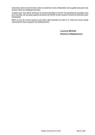 Rapport Annuel Exercice 2014 Page 23 (108)
d’évolution dans le travail mené, dans la recherche d’une amélioration de la qualité d’accueil et de
service rendu aux hébergés du foyer.
J’espère que nous allons continuer ce travail ensemble et enrichir nos expériences actuelles avec
je le souhaite, de nouveaux apports émanant de l’ACSC et des moyens humains et financiers plus
développés.
Merci à vous de m’avoir toujours suivi dans cette évolution et merci à P. Verzi de m’avoir laissé
carte blanche dans la gestion de l’établissement.
Laurence Michelitz
Directrice d'Etablissement
 