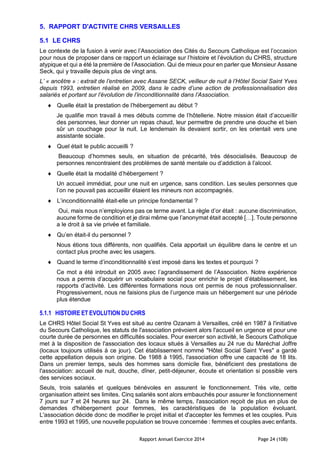 Rapport Annuel Exercice 2014 Page 24 (108)
5. RAPPORT D'ACTIVITE CHRS VERSAILLES
5.1 LE CHRS
Le contexte de la fusion à venir avec l’Association des Cités du Secours Catholique est l’occasion
pour nous de proposer dans ce rapport un éclairage sur l’histoire et l’évolution du CHRS, structure
atypique et qui a été la première de l’Association. Qui de mieux pour en parler que Monsieur Assane
Seck, qui y travaille depuis plus de vingt ans.
L’ « ancêtre » : extrait de l’entretien avec Assane SECK, veilleur de nuit à l’Hôtel Social Saint Yves
depuis 1993, entretien réalisé en 2009, dans le cadre d’une action de professionnalisation des
salariés et portant sur l’évolution de l’inconditionnalité dans l’Association.
 Quelle était la prestation de l’hébergement au début ?
Je qualifie mon travail à mes débuts comme de l’hôtellerie. Notre mission était d’accueillir
des personnes, leur donner un repas chaud, leur permettre de prendre une douche et bien
sûr un couchage pour la nuit. Le lendemain ils devaient sortir, on les orientait vers une
assistante sociale.
 Quel était le public accueilli ?
Beaucoup d’hommes seuls, en situation de précarité, très désocialisés. Beaucoup de
personnes rencontraient des problèmes de santé mentale ou d’addiction à l’alcool.
 Quelle était la modalité d’hébergement ?
Un accueil immédiat, pour une nuit en urgence, sans condition. Les seules personnes que
l’on ne pouvait pas accueillir étaient les mineurs non accompagnés.
 L’inconditionnalité était-elle un principe fondamental ?
Oui, mais nous n’employions pas ce terme avant. La règle d’or était : aucune discrimination,
aucune forme de condition et je dirai même que l’anonymat était accepté […]. Toute personne
a le droit à sa vie privée et familiale.
 Qu’en était-il du personnel ?
Nous étions tous différents, non qualifiés. Cela apportait un équilibre dans le centre et un
contact plus proche avec les usagers.
 Quand le terme d’inconditionnalité s’est imposé dans les textes et pourquoi ?
Ce mot a été introduit en 2005 avec l’agrandissement de l’Association. Notre expérience
nous a permis d’acquérir un vocabulaire social pour enrichir le projet d’établissement, les
rapports d’activité. Les différentes formations nous ont permis de nous professionnaliser.
Progressivement, nous ne faisions plus de l’urgence mais un hébergement sur une période
plus étendue
5.1.1 HISTOIRE ET EVOLUTION DU CHRS
Le CHRS Hôtel Social St Yves est situé au centre Ozanam à Versailles, créé en 1987 à l'initiative
du Secours Catholique, les statuts de l'association prévoient alors l'accueil en urgence et pour une
courte durée de personnes en difficultés sociales. Pour exercer son activité, le Secours Catholique
met à la disposition de l'association des locaux situés à Versailles au 24 rue du Maréchal Joffre
(locaux toujours utilisés à ce jour). Cet établissement nommé "Hôtel Social Saint Yves" a gardé
cette appellation depuis son origine. De 1988 à 1995, l'association offre une capacité de 18 lits.
Dans un premier temps, seuls des hommes sans domicile fixe, bénéficient des prestations de
l'association: accueil de nuit, douche, dîner, petit-déjeuner, écoute et orientation si possible vers
des services sociaux.
Seuls, trois salariés et quelques bénévoles en assurent le fonctionnement. Très vite, cette
organisation atteint ses limites. Cinq salariés sont alors embauchés pour assurer le fonctionnement
7 jours sur 7 et 24 heures sur 24. Dans le même temps, l'association reçoit de plus en plus de
demandes d'hébergement pour femmes, les caractéristiques de la population évoluant.
L'association décide donc de modifier le projet initial et d'accepter les femmes et les couples. Puis
entre 1993 et 1995, une nouvelle population se trouve concernée : femmes et couples avec enfants.
 