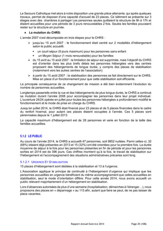 Rapport Annuel Exercice 2014 Page 25 (108)
Le Secours Catholique met alors à notre disposition une grande pièce attenante, qui après quelques
travaux, permet de disposer d'une capacité d'accueil de 23 places. Ce bâtiment se présente sur 3
étages avec des chambres à partager Les personnes seules quittaient la structure de 9h à 17h et
étaient accueillies pour une période de 3 jours renouvelables 2 fois. Seules les familles pouvaient
rester sur la structure en journée.
 La mutation du CHRS:
L’année 2007 s’est décomposée en trois étapes pour le CHRS :
 jusqu’au 15 avril 2007 : le fonctionnement était centré sur 2 modalités d’hébergement
selon le public accueilli.
 un court séjour (9 jours maximum) pour les personnes sans enfant
 un Moyen Séjour (1 mois renouvelable) pour les familles
 du 15 avril au 15 août 2007 : la limitation de séjour est supprimée, mais l’objectif du CHRS
est d’orienter dans les plus brefs délais les personnes hébergées vers des centres
proposant des hébergements de longue durée, y compris des places de stabilisation
(notamment vers les autres centres de l’association)
 à partir du 15 août 2007 : la stabilisation des personnes se fait directement sur le CHRS.
Mise en place d’un fonctionnement pour que cette stabilisation soit efficiente.
La principale conséquence de ce changement de mission a été bien évidemment l’évolution du
nombre de personnes accueillies.
Longtemps passerelle entre la rue et des hébergements de plus longue durée, le CHRS a continué
sa mutation durant l’année 2008 pour accompagner les personnes dans leur projet individuel.
L’ouverture 24/24 opérée en juillet pour toutes les personnes hébergées a profondément modifié le
fonctionnement et le mode de prise en charge du CHRS.
Jusqu’en juillet 2014, le CHRS était financé pour 23 places et de 5 places financées dans le cadre
du renfort hivernal, pour autant ces places étaient occupées à l’année. Ces 5 places sont
pérennisées depuis le 1 juillet 2013
La capacité maximum d’hébergement est de 28 personnes et varie en fonction de la taille des
familles accueillies.
5.1.2 LE PUBLIC
Au cours de l’année 2014, le CHRS a accueilli 47 personnes, soit 9852 nuitées. Parmi celles-ci, 32
(68%) étaient déjà présentes en 2013 et 15 (32%) ont été orientées pour la première fois. La durée
moyenne de séjour à la fois pour les personnes présentes en fin de période et pour les personnes
sorties en 2014 est de 396 jours. Ces chiffres montrent qu’à la fois, le travail de stabilisation sur
l’hébergement et l’accompagnement des situations administratives précaires sont long.
5.1.2.1 URGENCE ET STABILISATION
15 places d’hébergement sont dédiées à la stabilisation et 13 à l’urgence.
L’Association applique le principe de continuité à l’hébergement d’urgence qui implique que les
personnes accueillies en urgence bénéficient du même accompagnement que celles accueillies en
stabilisation, seul le mode d’orientation diffère. Pour cette année 2014, nous avons accueilli un
public relevant majoritairement d’un hébergement en stabilisation.
Lors d’absences autorisées de plus d’une semaine (hospitalisation, démarches à l’étranger…), nous
proposons des places en « dépannage » au 115 afin, autant que faire se peut, de ne pas laisser de
place vacantes.
 