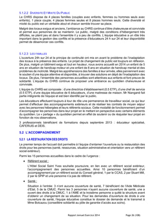 Rapport Annuel Exercice 2014 Page 26 (108)
5.1.2.2 DIVERSITE ET MIXITE DU PUBLIC
Le CHRS dispose de 4 places familles (couples avec enfants, femmes ou hommes seuls avec
enfants), 1 place couple, 4 places femmes seules et 8 places hommes seuls. Cette diversité et
mixité du public est un véritable atout et chacun semble trouver sa place.
Malgré des locaux exigus et anciens, l’ambiance au CHRS continue d’être chaleureuse et conviviale
et permet aux personnes de se maintenir. Le public, malgré des conditions d’hébergement très
difficiles, se plaint peu et dans l’ensemble il y a peu de conflits. L’équipe éducative a un rôle très
important dans la gestion des conflits et la présence d’éducateurs 24 h sur 24 et leur disponibilité
permet de désamorcer ces conflits.
5.1.2.3 LES FAMILLES
L’ouverture 24h sur 24 et le principe de continuité ont mis en avant le problème de l’inadaptation
des locaux à la présence des enfants. Le projet de changement de public est toujours en réflexion.
De plus, malgré un bâtiment exigu et tout en hauteur, nous avons accueilli en 2014 un enfant de 5
ans en situation de handicap moteur et une enfant de 8 ans en situation de handicap mental et des
problèmes de motricité. Malgré les appréhensions des familles à leur arrivée, elles parviennent avec
le soutien d’une équipe attentive et disponible, à trouver des solutions en dépit de l’inadaptation des
locaux. De plus, l’ensemble des personnes accueillies sont attentives aux enfants et font preuve de
solidarité. L’équipe du CHRS continue de proposer une ambiance au quotidien chaleureuse et
conviviale.
L’équipe du CHRS est composée : d’une directrice d’établissement (0.5 ETP), d’une chef de service
(0.5 ETP), d’une équipe éducative de 6 éducateurs, d’une maitresse de maison. Mr Niangané fait
partie intégrante de l’équipe et est bien identifié par le public.
Les éducateurs effectuent toujours à tour de rôle une permanence de travailleur social, ce qui leur
permet d’effectuer des accompagnements extérieurs et de réaliser les contrats de moyen séjour
avec les personnes hébergées et leurs référents sociaux. Cette modalité de fonctionnement permet
d’accompagner les personnes dans leur projet en le mettant en perspective avec certains éléments
du quotidien. Le « partage » du quotidien permet en effet de soutenir ou de réajuster leur projet en
fonction de nos observations.
3 professionnels bénéficient de formations depuis septembre 2013 : éducateur spécialisé,
CAFERUIS et DEIS.
5.2 L’ACCOMPAGNEMENT
5.2.1 LA RESTAURATION DES DROITS
Le premier temps de l’accueil doit permettre à l’équipe d’entamer l’ouverture ou la restauration des
droits pour les personnes (santé, ressources, situation administrative et orientation vers un référent
social extérieur).
Parmi les 15 personnes accueillies dans le cadre de l’urgence :
 Référent social :
L’Hôtel Social Saint Yves souhaite poursuivre, en lien avec un référent social extérieur,
l’accompagnement des personnes accueillies. Ainsi 10 personnes bénéficient d’un
accompagnement par un référent social du Conseil général, 1 par le CCAS, 2 par Stuart Mill,
2 par le SPIP et une personne n’a pas de référent.
 Santé :
Situation à l’entrée: 3 n’ont aucune couverture de santé, 7 bénéficient de l’Aide Médicale
d’Etat, 5 de la CMUC. Parmi les 3 personnes n’ayant aucune couverture de santé, une a
ouvert des droits à la CMUC, 1 à l’AME et la troisième personne a quitté la structure avant
d’obtenir un changement de sa situation. Pour les demandes d’ouverture de droits à une
couverture de santé, l’équipe éducative constitue le dossier de demande et le transmet à
Mme Botcazou (conseillère solidarité au pôle de garantie d’accès aux soins).
 