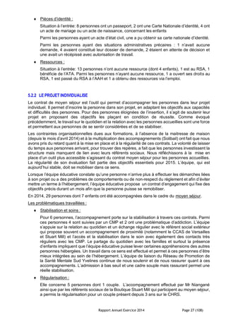 Rapport Annuel Exercice 2014 Page 27 (108)
 Pièces d’identité :
Situation à l’entrée: 8 personnes ont un passeport, 2 ont une Carte Nationale d’identité, 4 ont
un acte de mariage ou un acte de naissance, concernant les enfants
Parmi les personnes ayant un acte d’état civil, une a pu obtenir sa carte nationale d’identité.
Parmi les personnes ayant des situations administratives précaires : 1 n’avait aucune
demande, 4 avaient constitué leur dossier de demande, 2 étaient en attente de décision et
une avait un récépissé avec autorisation de travail.
 Ressources :
Situation à l’entrée: 13 personnes n’ont aucune ressource (dont 4 enfants), 1 est au RSA, 1
bénéficie de l’ATA. Parmi les personnes n’ayant aucune ressource, 1 a ouvert ses droits au
RSA, 1 est passé du RSA à l’AAH et 1 a obtenu des ressources via l’emploi.
5.2.2 LE PROJET INDIVIDUALISE
Le contrat de moyen séjour est l’outil qui permet d’accompagner les personnes dans leur projet
individuel. Il permet d’inscrire la personne dans son projet, en adaptant les objectifs aux capacités
et difficultés des personnes. Pour des personnes éloignées de l’insertion, il s’agit de soutenir leur
projet en proposant des objectifs les plaçant en condition de réussite. Comme évoqué
précédemment, le travail sur le quotidien et la relation avec les personnes accueillies sont une force
et permettent aux personnes de se sentir considérées et de se stabiliser.
Les contraintes organisationnelles dues aux formations, à l’absence de la maitresse de maison
(depuis le mois d’avril 2014) et à la multiplication des accompagnements (Solibail) ont fait que nous
avons pris du retard quant à la mise en place et à la régularité de ces contrats. La volonté de laisser
du temps aux personnes arrivant, pour trouver des repères, a fait que les personnes investissent la
structure mais manquent de lien avec leurs référents sociaux. Nous réfléchissons à la mise en
place d’un outil plus accessible s’agissant du contrat moyen séjour pour les personnes accueillies.
La régularité de son évaluation fait partie des objectifs essentiels pour 2015. L’équipe, qui est
aujourd’hui stable, doit se mobiliser dans ce sens.
Lorsque l’équipe éducative constate qu’une personne n’arrive plus à effectuer les démarches liées
à son projet ou a des problèmes de comportements ou de non-respect du règlement et afin d’éviter
mettre un terme à l’hébergement, l’équipe éducative propose un contrat d’engagement qui fixe des
objectifs précis durant un mois afin que la personne puisse se remobiliser.
En 2014, 29 personnes dont 7 enfants ont été accompagnées dans le cadre du moyen séjour.
Les problématiques travaillées :
 Stabilisation et soins :
Pour 6 personnes, l’accompagnement porte sur la stabilisation à travers ces contrats. Parmi
ces personnes 4 sont suivies par un CMP et 2 ont une problématique d’addiction. L’équipe
s’appuie sur la relation au quotidien et un échange régulier avec le référent social extérieur
qui propose souvent un accompagnement de proximité (notamment le CCAS de Versailles
et Stuart Mill) et l’accès et la stabilisation dans le soin avec également des contacts très
réguliers avec les CMP. Le partage du quotidien avec les familles et surtout la présence
d’enfants impliquent que l’équipe éducative puisse lever certaines appréhensions des autres
personnes hébergées. Un travail dans ce sens est effectué et permet à ces personnes d’être
mieux intégrées au sein de l’hébergement. L’équipe de liaison du Réseau de Promotion de
la Santé Mentale Sud Yvelines continue de nous soutenir et de nous rassurer quant à ces
accompagnements. L’admission à bas seuil et une cadre souple mais rassurant permet une
réelle stabilisation.
 Régularisation :
Elle concerne 5 personnes dont 1 couple. L’accompagnement effectué par Mr Niangané
ainsi que par les référents sociaux de la Boutique Stuart Mill qui participent au moyen séjour,
a permis la régularisation pour un couple présent depuis 3 ans sur le CHRS.
 