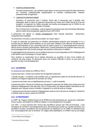 Rapport Annuel Exercice 2014 Page 28 (108)
 Insertion professionnelle :
Concerne 6 personnes. Les contrats moyen séjour ne sont que très rarement axés seulement
sur l’insertion professionnelle (régularisation et insertion professionnelle, insertion
professionnelle et logement)
 Logement et logement adapté
Concerne 16 personnes dont 7 enfants. Parmi elle, 6 personnes soit 2 familles sont
hébergées dans le cadre du logement temporaire de Velizy dont l’Hôtel Social St Yves est
locataire. Le logement de Vélizy accueille une famille accompagnée par le CHRS et une
famille accompagnée par la Maison Familiale.
Pour 9 personnes, l’orientation a été le logement autonome avec des demandes effectuées
dans le cadre de la prospection logement avec CAP LOGY.
2 personnes ont signés un contrat d’engagement avec l’équipe éducative : démarches,
comportements inadaptés.
18 personnes n’ont pas ou pas encore accédé au moyen séjour :
Il s’agit en particulier de personnes en situation administrative précaire pour lesquelles il n’y a
souvent pas de référent social extérieur ou qui sont dans l’attente d’une réponse concernant leur
situation administrative et qui n’expriment pas de besoin quand à un accompagnement social en
dehors de leur situation administrative. Néanmoins, il parait nécessaire de proposer beaucoup plus
cet accompagnement afin de faire émerger des besoins et être plus en relation.
Il s’agit également de personnes qui ont quitté la structure ou pour lesquelles une fin d’hébergement
a été décidé avant le passage en moyen séjour.
Pour certains, la construction de la relation éducative au quotidien et donc d’une relation de
confiance est plus longue. Ils éprouvent alors une certaine difficulté à cerner ce que peut leur
apporter ce type d’accompagnement.
5.2.3 LES SORTIES
21 personnes sont sorties du CHRS en 2014 :
5 personnes dont 1 enfant sont sorties vers le logement autonome
1 famille (couple + 2 enfants) a été orientée vers un appartement relais et une famille (femme +2
enfants) ont intégré le logement de transition de Vélizy
1 personne est sortie vers un établissement de soins, 1 a été incarcérée
5 personnes (dont 1 femme et 2 enfants qui occupaient le logement de Vélizy) sont sorties pour des
solutions d’hébergement chez des tiers. Pour 2 d’entre elles, ces départs étaient volontaires et non
préparés avec l’équipe et pour la famille il s’agissait d’un arrêt de prise en charge.
1 personne est sortie sans solutions d’hébergement suite à une fin de prise en charge et 1 personne
a sollicité l’aide au retour auprès de l’OFPRA
5.2.4 LE PARTENARIAT
Le CMP1
de Trappes, Hôpital Charcot et le RPSM sont des partenaires qui, de par leur implication
et leur soutien, permettent au CHRS de réaliser un accompagnement de qualité.
Les TAS2
: si nous sommes bien connus des travailleurs sociaux des TAS environnants , il est
compliqué de maintenir l’accompagnement pour des personnes suivies sur d’autres territoires, les
travailleurs sociaux considérant que les personnes se stabilisant sur le CHRS ne relevaient plus
d’un accompagnement par le territoire. Or malgré cette stabilisation, le CHRS n’est qu’une étape
1
Centre Médico Psychologique
2
Territoires d’Action Sociale
 