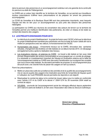 Rapport Annuel Exercice 2014 Page 29 (108)
dans le parcours des personnes et un accompagnement extérieur est une garantie de la continuité
du parcours au-delà de l’hébergement.
Le CHRS est un acteur bien identifié sur le territoire de Versailles, ce qui permet aux travailleurs
sociaux prescripteurs d’affiner leurs préconisations et de préparer en amont les personnes
accompagnées.
Le CCAS de Versailles et la Boutique Stuart Mill sont des partenaires importants, avec lesquels
l’équipe est très en lien pour un accompagnement au plus près des besoins des personnes
hébergées.
La participation du CHRS aux réunions de concertation des acteurs de terrain sur le territoire de
Versailles permet une meilleure identification des partenaires, de créer un réseau et de rester au
contact des besoins des usagers.
5.3 LES PROJETS ENVISAGES POUR 2015
 La réécriture du projet d’établissement : le projet de fusion avec l’ACSC a fait que la réécriture
du projet d’établissement semblait plus pertinente une fois le traité de fusion validé afin de le
mettre en perspective avec les valeurs, le fonctionnement de l’ACSC
 Humanisation des locaux : d’importants travaux sur le CHRS, rénovation des sanitaires
vétustes, changement des fenêtres ont été réalisés en ce début d’année 2015. Un décapage
est également prévu après la réalisation des travaux.
 Les évaluations internes et externes du CHRS : ce travail a été réalisé en lien avec Adel
Ahmad (Responsable des actions transversales) et accompagné par un comité de pilotage.
Il a nécessité un investissement important de l’équipe et l’évaluation externe est le reflet de
l’accompagnement réalisé au CHRS avec des axes d’amélioration qui soulignent les constats
que nous avions déjà réalisés. Ils devraient permettre de proposer un accompagnement plus
structuré avec une volonté forte de placer les usagers en tant qu’acteurs.
Parmi les préconisations :
 Mettre en place des outils de surveillance des activités et de la qualité des accompagnements
mis en œuvre auprès des usagers Une implication plus forte de l’ensemble de l’équipe quant
à l’utilisation de l’outil PROGDIS devrait permettre de répondre à cet objectif.
 Réactualiser le contrat de séjour et le contrat de moyen séjour pour le mettre en conformité
avec l’article L311-4 du CASF et le décret n° 2004-1274 du 26 novembre 2004 relatif au
contrat de séjour
 SOLIBAIL : poursuite de l’accompagnement social de ménages effectué depuis septembre
2013 dans le cadre de Solibail 5, en lien avec l’Association des Cités du Secours Catholique.
Anne-Lise Lelong
Directrice d'Etablissement
 
