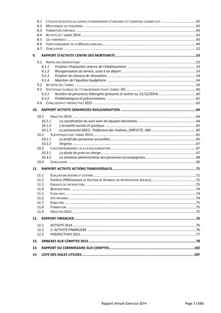 Rapport Annuel Exercice 2014 Page 3 (108)
8.1 L’EQUIPE EDUCATIVE DU CENTRE D’HEBERGEMENT D’URGENCE EST COMPOSEE COMME SUIT : ..................................42
8.2 MOUVEMENT DU PERSONNEL :.................................................................................................................42
8.3 FORMATION CONTINUE :.........................................................................................................................43
8.4 ACTIVITE DE L’ANNEE 2014 .....................................................................................................................43
8.5 LES HEBERGEES :...................................................................................................................................43
8.6 FONCTIONNEMENT DE LA MAISON FAMILIALE ...............................................................................................44
8.7 CONCLUSION :......................................................................................................................................52
9. RAPPORT D’ACTIVITE CENTRE DES MORTEMETS ..................................................................................53
9.1 RAPPEL DES ORIENTATIONS : ....................................................................................................................53
9.1.1 Finaliser l’évaluation interne de l’établissement. ......................................................................53
9.1.2 Réorganisation du service, suite à un départ. ...........................................................................53
9.1.3 Finaliser les travaux de rénovation...........................................................................................54
9.1.4 Maintien de l’équilibre budgétaire. ..........................................................................................54
9.2 ACTIVITES DE L’ANNEE ............................................................................................................................54
9.3 STATISTIQUE GLOBALE DE L’ETABLISSEMENT POUR L’ANNEE. RD........................................................................60
9.3.1 Nombre de personnes hébergées (présents et sorties au 31/12/2014) : ....................................60
9.3.2 Problématiques et préconisations ............................................................................................62
9.4 CONCLUSION ET PERSPECTIVES 2015 .........................................................................................................63
10. RAPPORT ACTIVITE DEMARCHES REGULARISATION .............................................................................64
10.1 OBJECTIFS 2014 ..............................................................................................................................64
10.1.1 La coordination du suivi avec les équipes éducatives............................................................64
10.1.2 L'actualité sociale et juridique .............................................................................................65
10.1.3 Le partenariat DDCS, Préfecture des Yvelines, DIRECCTE, ARS..............................................65
10.2 STATISTIQUES SUR L'ANNEE 2014.........................................................................................................65
10.2.1 Le profil des personnes accueillies........................................................................................65
10.2.2 Origines ..............................................................................................................................67
10.3 L'ACCOMPAGNEMENT LIE A LA REGULARISATION .......................................................................................67
10.3.1 La durée de prise en charge.................................................................................................67
10.3.2 La situation administrative des personnes accompagnées....................................................68
10.4 CONCLUSION ...................................................................................................................................69
11. RAPPORT ACTIVITE ACTIONS TRANSVERSALES .....................................................................................71
11.1 ÉVALUATION INTERNE ET EXTERNE.........................................................................................................71
11.2 PROGDIS (PROGRAMME DE GESTION DE DONNEES EN INTERVENTION SOCIALE) .............................................72
11.3 ENQUETE DE SATISFACTION .................................................................................................................73
11.4 BIENTRAITANCE ................................................................................................................................74
11.5 FLASH INFO .....................................................................................................................................74
11.6 SITE INTERNET..................................................................................................................................74
11.7 EMAIL PRO ......................................................................................................................................75
11.8 FORMATION ....................................................................................................................................75
11.9 OBJECTIFS 2015 ..............................................................................................................................75
12. RAPPORT FINANCIER ............................................................................................................................76
12.1 ACTIVITE 2014..............................................................................................................................76
12.2 2- ACTIVITE FINANCIERE ...............................................................................................................76
12.3 PERSPECTIVES 2015......................................................................................................................77
13. ANNEXES AUX COMPTES 2014..............................................................................................................78
14. RAPPORT DU COMMISSAIRE AUX COMPTES.......................................................................................102
15. LISTE DES SIGLES UTILISES...................................................................................................................107
 